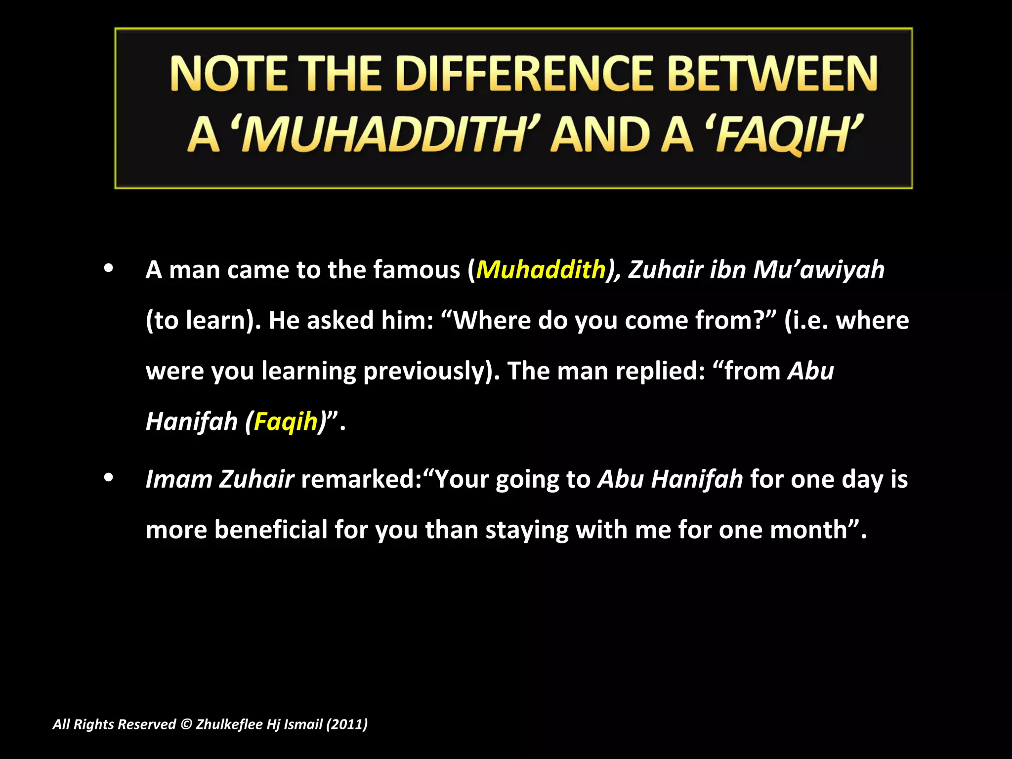 A man came to the famous ( Muhaddith ),   Zuhair ibn Mu’awiyah  (to learn). He asked him: “Where do you come from?” (i.e. where were you learning previously). The man replied: “from  Abu Hanifah ( Faqih ) ”. Imam Zuhair  remarked:“Your going to  Abu Hanifah  for one day is more beneficial for you than staying with me for one month”.   All Rights Reserved © Zhulkeflee Hj Ismail (2011 ) 