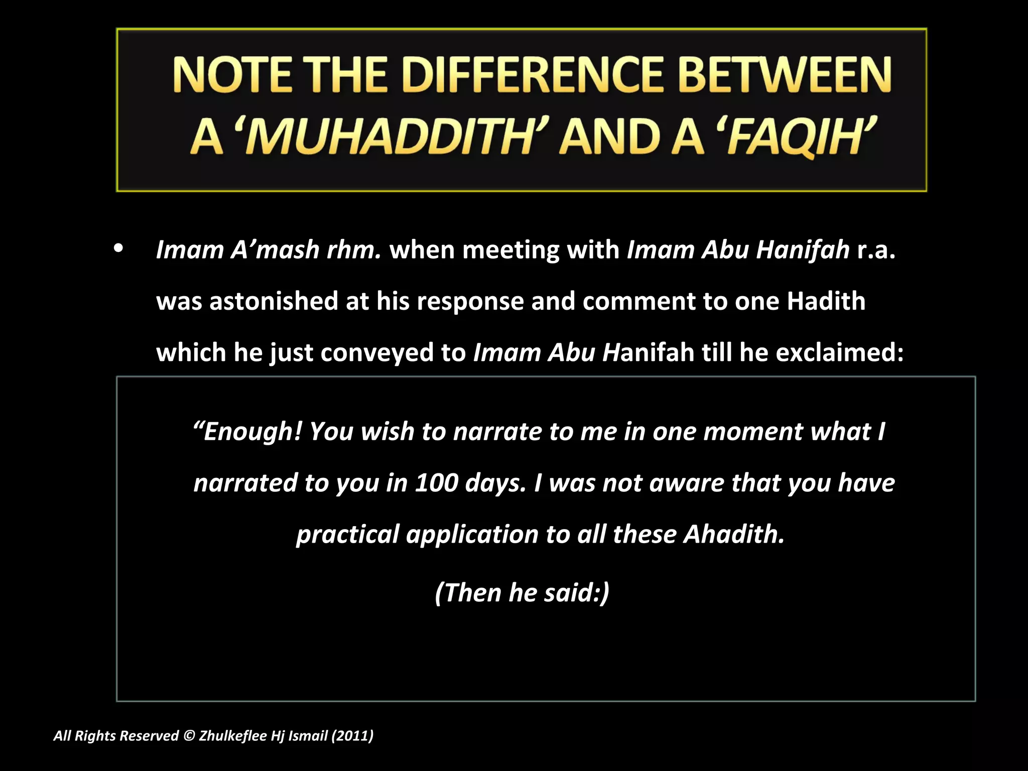Imam A’mash rhm.  when meeting with  Imam Abu Hanifah  r.a. was astonished at his response and comment to one Hadith which he just conveyed to  Imam Abu H anifah till he exclaimed:  “ Enough! You wish to narrate to me in one moment what I narrated to you in 100 days. I was not aware that you have practical application to all these Ahadith.  (Then he said:) All Rights Reserved © Zhulkeflee Hj Ismail (2011 ) 