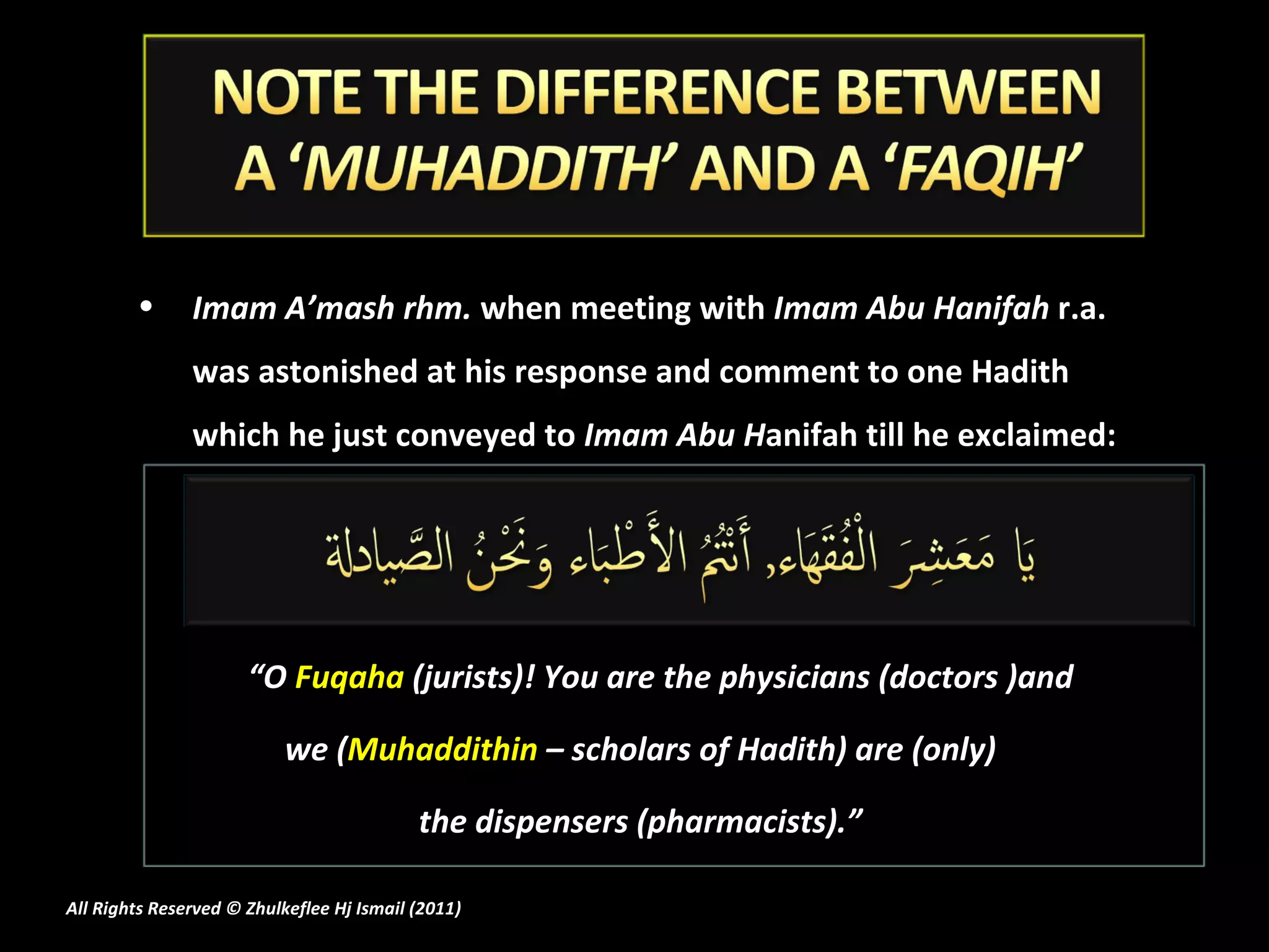 Imam A’mash rhm.  when meeting with  Imam Abu Hanifah  r.a. was astonished at his response and comment to one Hadith which he just conveyed to  Imam Abu H anifah till he exclaimed: “ O  Fuqaha  (jurists)! You are the physicians (doctors )and  we ( Muhaddithin  – scholars of Hadith) are (only)  the dispensers (pharmacists).”  All Rights Reserved © Zhulkeflee Hj Ismail (2011 ) 