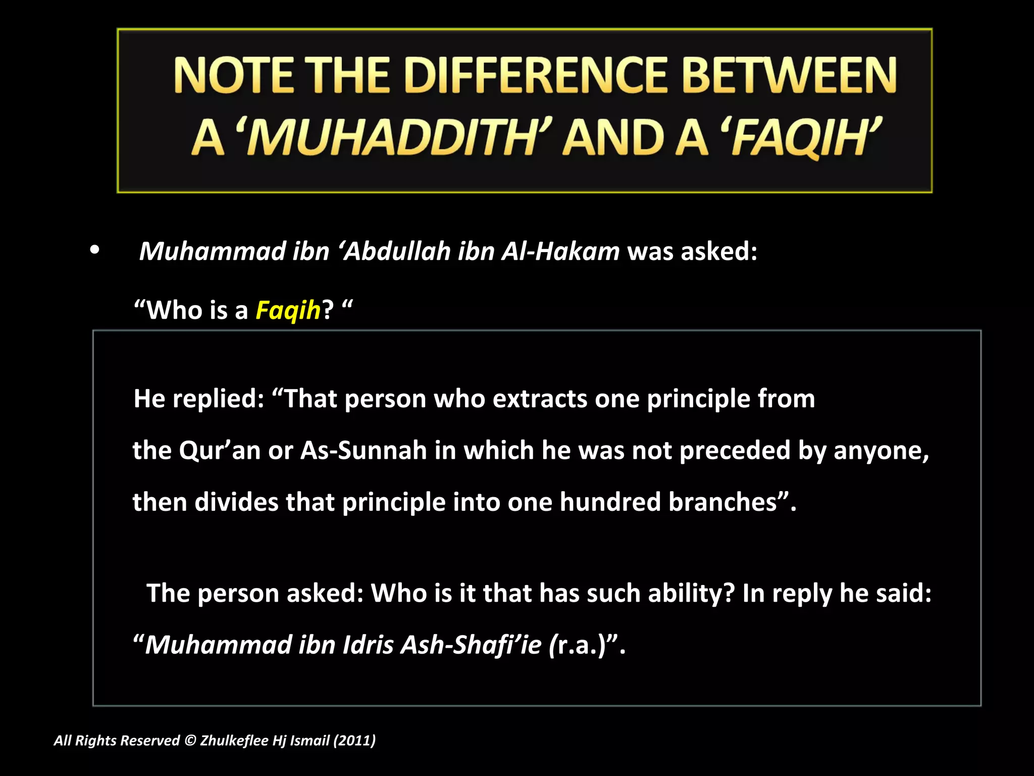 Muhammad ibn ‘Abdullah ibn Al-Hakam  was asked:  “ Who is a  Faqih ? “ He replied: “That person who extracts one principle from the Qur’an or As-Sunnah in which he was not preceded by anyone, then divides that principle into one hundred branches”.  The person asked: Who is it that has such ability? In reply he said: “ Muhammad ibn Idris Ash-Shafi’ie ( r.a.)”. All Rights Reserved © Zhulkeflee Hj Ismail (2011 ) 