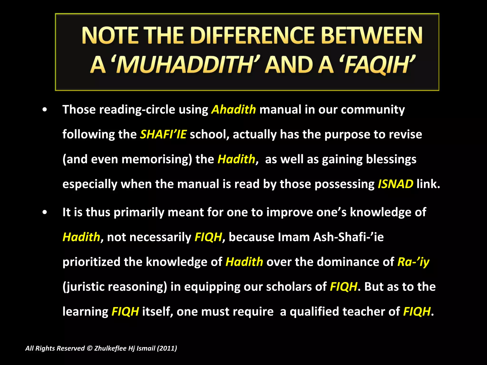 Those reading-circle using  Ahadith  manual in our community following the  SHAFI’IE  school, actually has the purpose to revise (and even memorising) the  Hadith ,  as well as gaining blessings especially when the manual is read by those possessing  ISNAD  link. It is thus primarily meant for one to improve one’s knowledge of  Hadith , not necessarily  FIQH , because Imam Ash-Shafi-’ie prioritized the knowledge of  Hadith  over the dominance of  Ra-’iy  (juristic reasoning) in equipping our scholars of  FIQH . But as to the learning  FIQH  itself, one must require  a qualified teacher of  FIQH . All Rights Reserved © Zhulkeflee Hj Ismail (2011 ) 