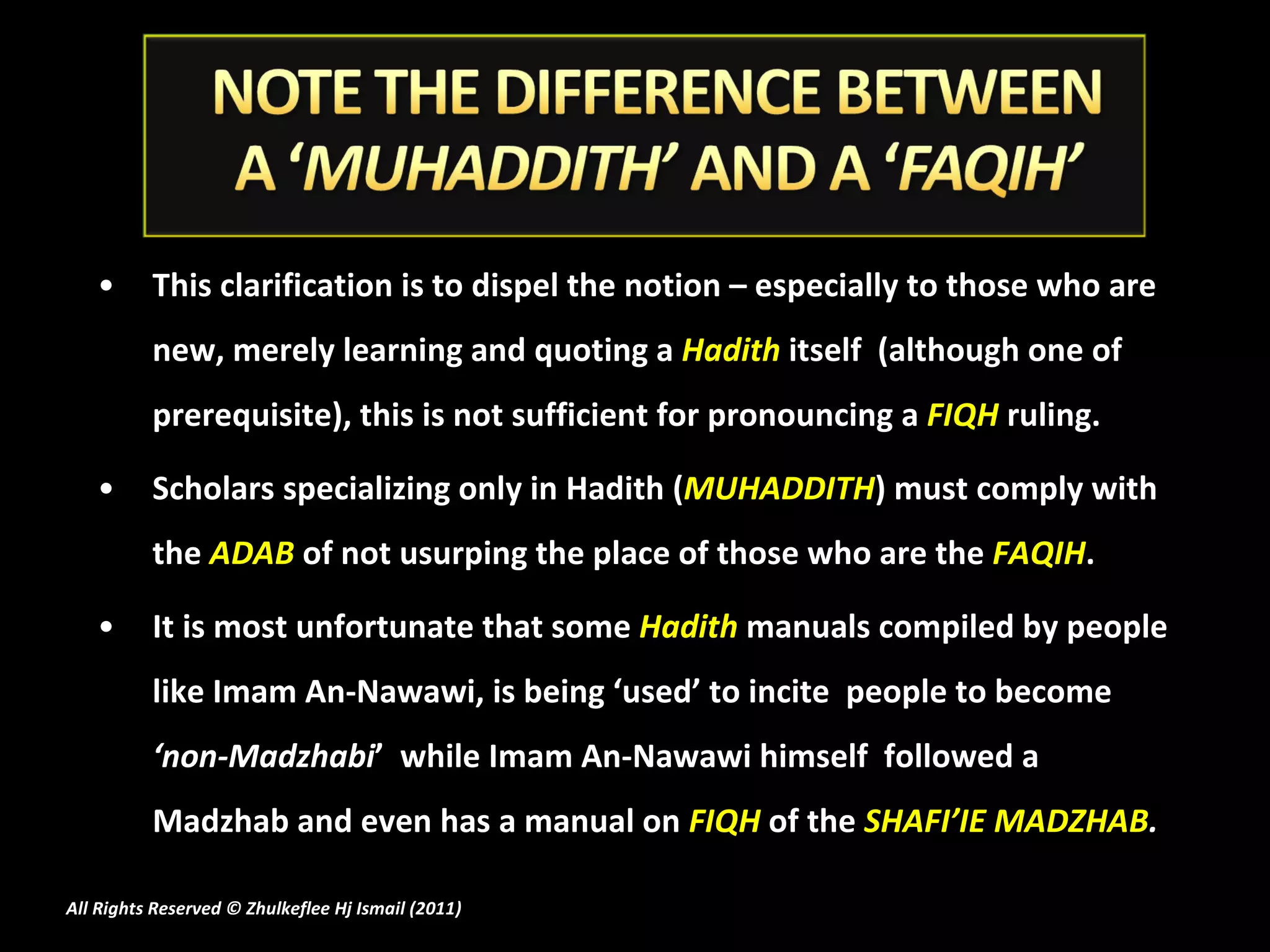 This clarification is to dispel the notion – especially to those who are new, merely learning and quoting a  Hadith  itself  (although one of prerequisite), this is not sufficient for pronouncing a  FIQH  ruling. Scholars specializing only in Hadith ( MUHADDITH ) must comply with the  ADAB  of not usurping the place of those who are the  FAQIH . It is most unfortunate that some  Hadith  manuals compiled by people like Imam An-Nawawi, is being ‘used’ to incite  people to become  ‘non-Madzhabi ’  while Imam An-Nawawi himself  followed a Madzhab and even has a manual on  FIQH  of the  SHAFI’IE MADZHAB . All Rights Reserved © Zhulkeflee Hj Ismail (2011 ) 