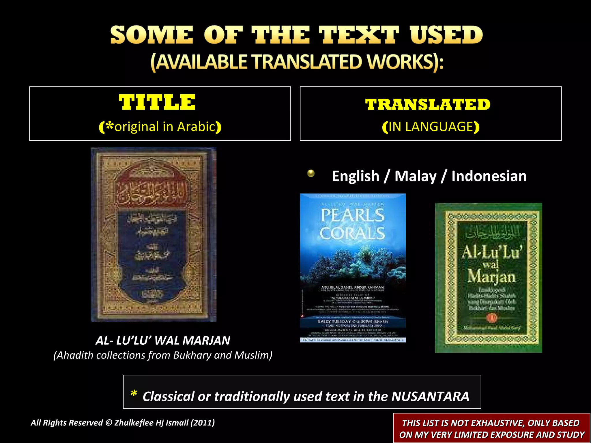 All Rights Reserved © Zhulkeflee Hj Ismail (2011 ) TITLE  (* original in Arabic ) TRANSLATED   ( IN LANGUAGE ) *   Classical or traditionally used text in the NUSANTARA THIS LIST IS NOT EXHAUSTIVE, ONLY BASED  ON MY VERY LIMITED EXPOSURE AND STUDY English / Malay / Indonesian AL- LU’LU’ WAL MARJAN (Ahadith collections from Bukhary and Muslim) 