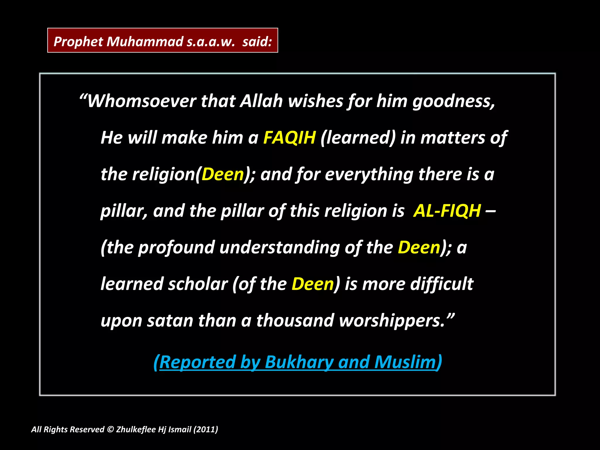 “ Whomsoever that Allah wishes for him goodness, He will make him a  FAQIH  (learned) in matters of the religion( Deen ); and for everything there is a pillar, and the pillar of this religion is  AL-FIQH  – (the profound understanding of the  Deen ); a learned scholar (of the  Deen ) is more difficult upon satan than a thousand worshippers.” ( Reported by Bukhary and Muslim ) All Rights Reserved © Zhulkeflee Hj Ismail (2011 ) Prophet Muhammad s.a.a.w.  said: 