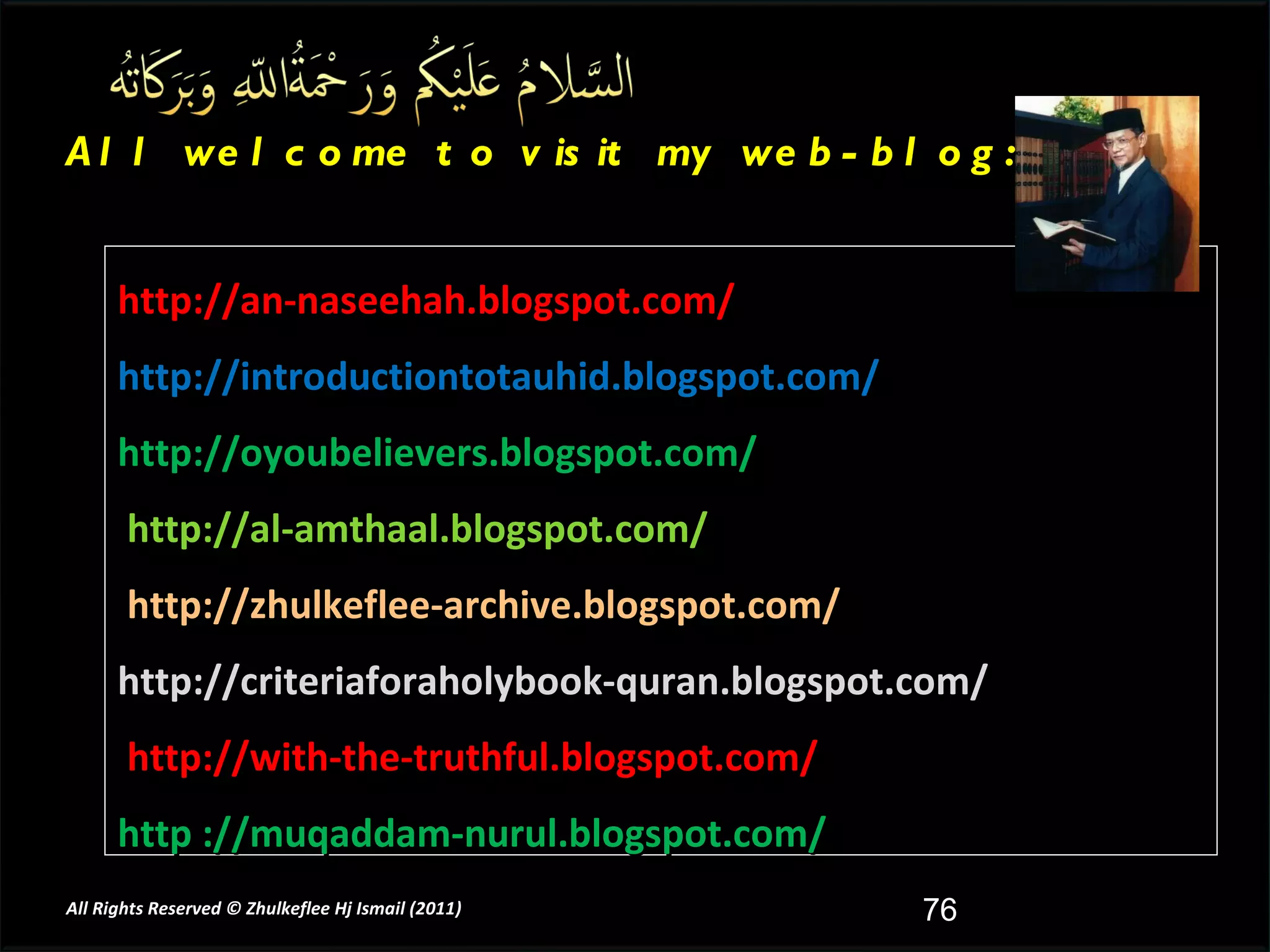 http://an-naseehah.blogspot.com/ http://introductiontotauhid.blogspot.com/ http://oyoubelievers.blogspot.com/ http://al-amthaal.blogspot.com/ http://zhulkeflee-archive.blogspot.com/  http://criteriaforaholybook-quran.blogspot.com/ http://with-the-truthful.blogspot.com/  http ://muqaddam-nurul.blogspot.com/ All welcome to visit my web-blog: All Rights Reserved © Zhulkeflee Hj Ismail (2011 ) 