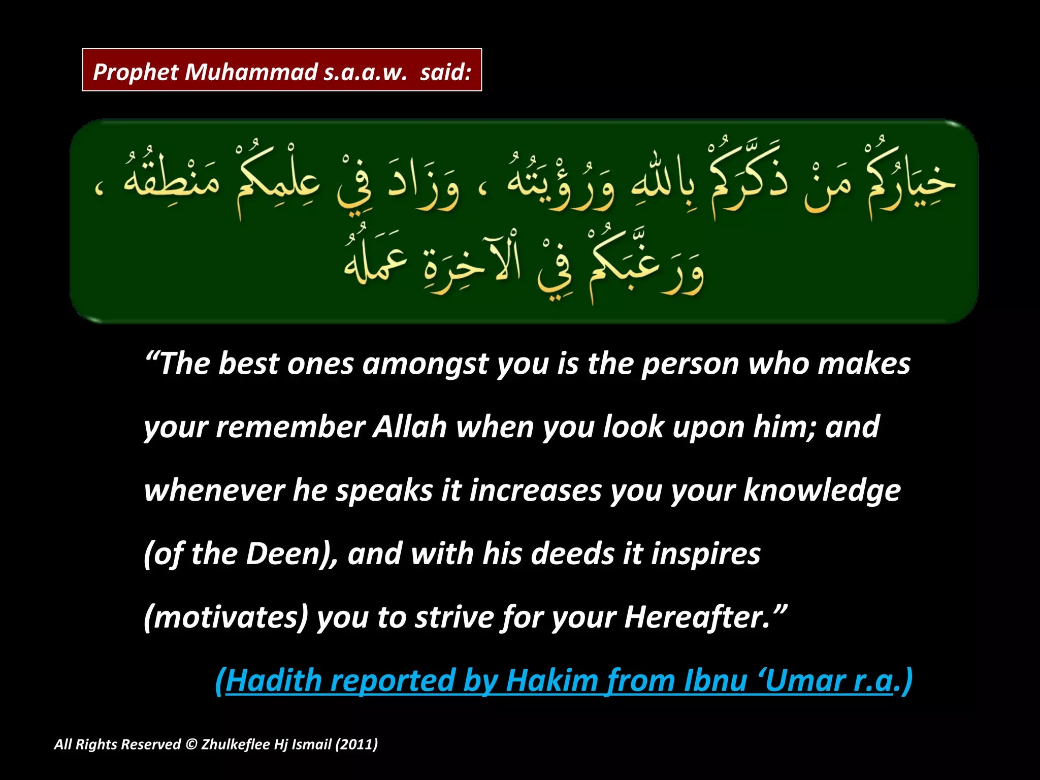 “ The best ones amongst you is the person who makes your remember Allah when you look upon him; and whenever he speaks it increases you your knowledge (of the Deen), and with his deeds it inspires (motivates) you to strive for your Hereafter.” ( Hadith reported by Hakim from Ibnu ‘Umar r.a .) All Rights Reserved © Zhulkeflee Hj Ismail (2011 ) Prophet Muhammad s.a.a.w.  said: 