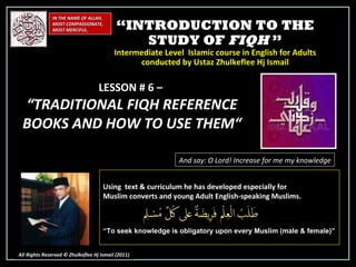 “ INTRODUCTION TO THE STUDY OF  FIQH  ” Intermediate Level  Islamic course in English for Adults conducted by Ustaz Zhulkeflee Hj Ismail IN THE NAME OF ALLAH, MOST COMPASSIONATE, MOST MERCIFUL. All Rights Reserved © Zhulkeflee Hj Ismail (2011 ) LESSON # 6 –  “ TRADITIONAL FIQH REFERENCE BOOKS AND HOW TO USE THEM“ And say: O Lord! Increase for me my knowledge Using  text & curriculum he has developed especially for  Muslim converts and young Adult English-speaking Muslims.  “ To seek knowledge is obligatory upon every Muslim (male & female)” 