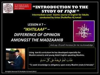 “ INTRODUCTION TO THE STUDY OF  FIQH  ” Intermediate Level  Islamic course in English for Adults conducted by Ustaz Zhulkeflee Hj Ismail IN THE NAME OF ALLAH, MOST COMPASSIONATE, MOST MERCIFUL. All Rights Reserved © Zhulkeflee Hj Ismail (2011 ) LESSON # 7 –  “ IKHTILAAF“  –  DIFFERENCE OF OPINION AMONGST THE MADZAAHIB And say: O Lord! Increase for me my knowledge Using  text & curriculum he has developed especially for  Muslim converts and young Adult English-speaking Muslims.  “ To seek knowledge is obligatory upon every Muslim (male & female)” 