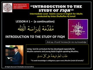 “ INTRODUCTION TO THE STUDY OF  FIQH  ” Intermediate Level  Islamic course in English for Adults conducted by Ustaz Zhulkeflee Hj Ismail IN THE NAME OF ALLAH, MOST COMPASSIONATE, MOST MERCIFUL. All Rights Reserved © Zhulkeflee Hj Ismail (2011 ) LESSON # 1 –  (a continuation) INTRODUCTION TO THE STUDY OF FIQH And say: O Lord! Increase for me my knowledge Using  text & curriculum he has developed especially for  Muslim converts and young Adult English-speaking Muslims.  “ To seek knowledge is obligatory upon every Muslim (male & female)” 
