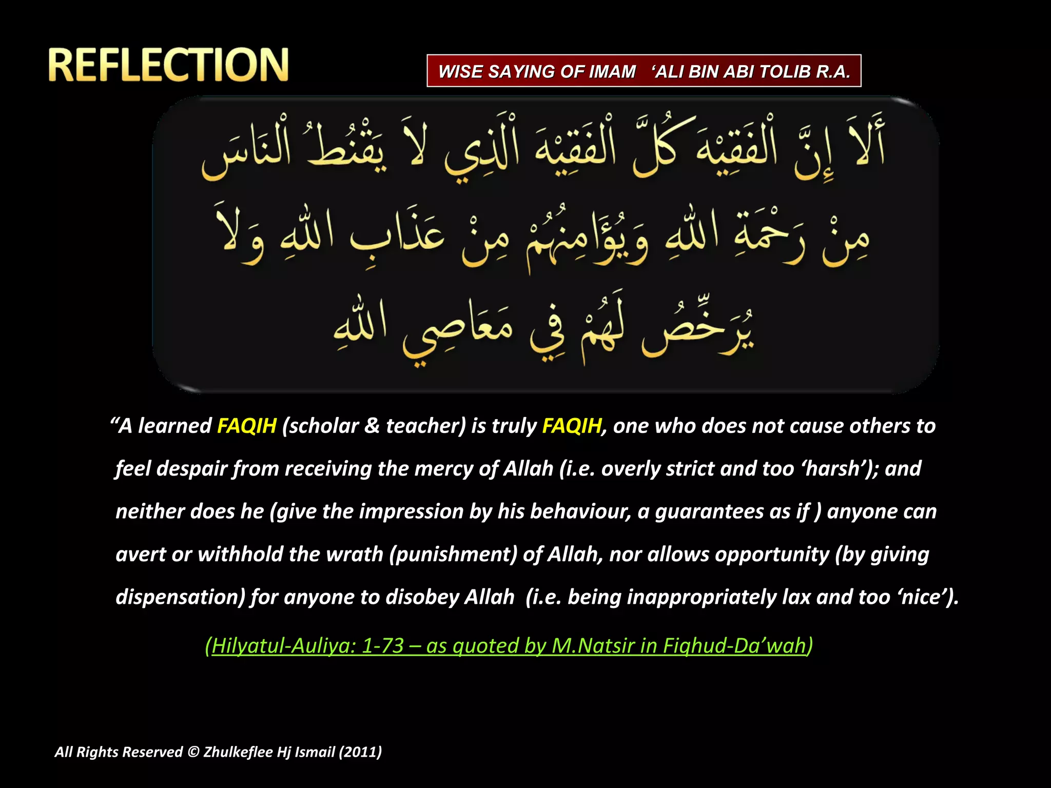 “ A learned  FAQIH  (scholar & teacher) is truly  FAQIH , one who does not cause others to feel despair from receiving the mercy of Allah (i.e. overly strict and too ‘harsh’); and neither does he (give the impression by his behaviour, a guarantees as if ) anyone can avert or withhold the wrath (punishment) of Allah, nor allows opportunity (by giving dispensation) for anyone to disobey Allah  (i.e. being inappropriately lax and too ‘nice’). ( Hilyatul-Auliya: 1-73 – as quoted by M.Natsir in Fiqhud-Da’wah ) All Rights Reserved © Zhulkeflee Hj Ismail (2011 ) WISE SAYING OF IMAM  ‘ALI BIN ABI TOLIB R.A. 