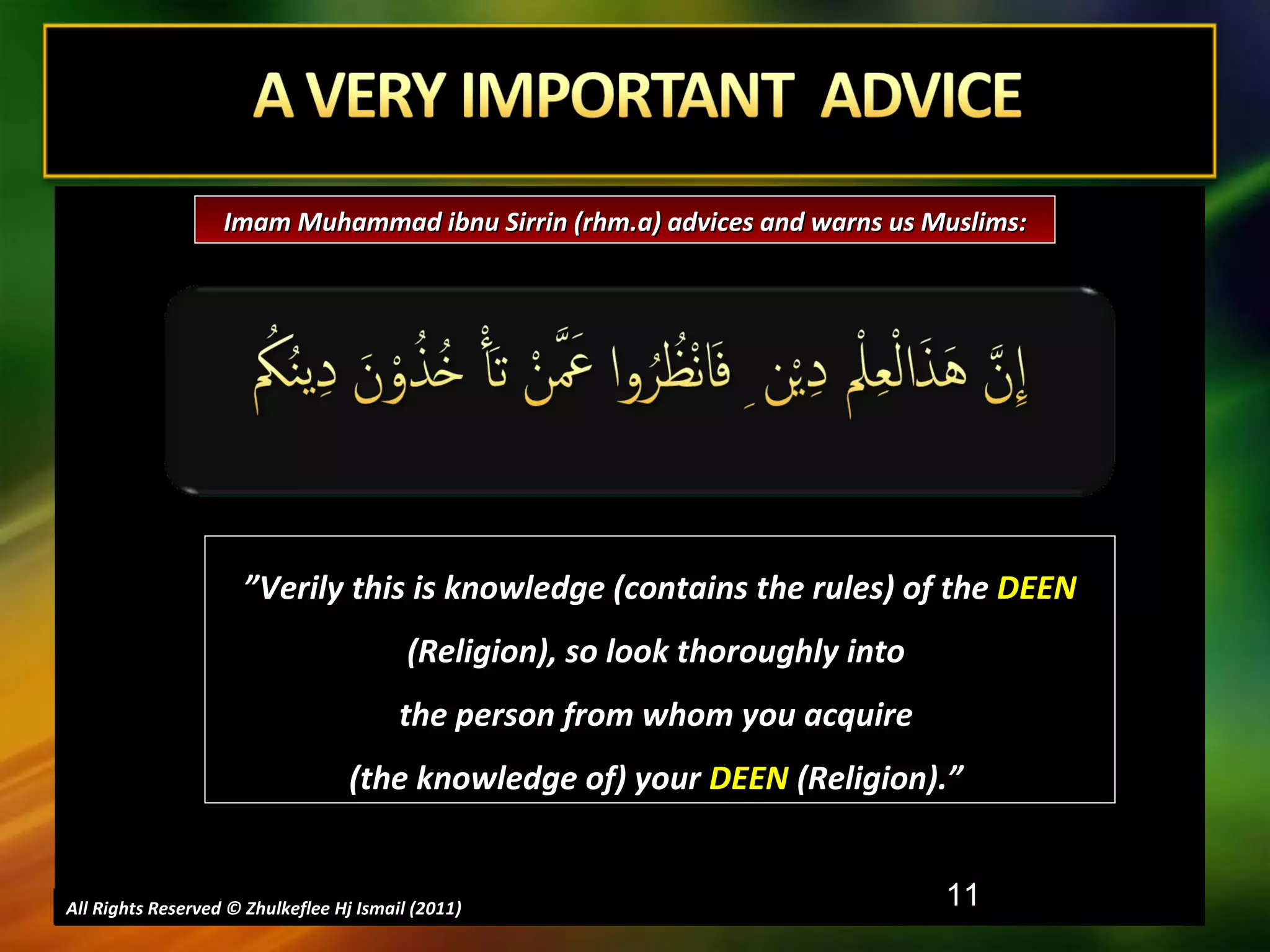 All Rights Reserved © Zhulkeflee Hj Ismail (2011 ) ” Verily this is knowledge (contains the rules) of the  DEEN  (Religion), so look thoroughly into  the person from whom you acquire  (the knowledge of) your  DEEN  (Religion).”  Imam Muhammad ibnu Sirrin (rhm.a) advices and warns us Muslims: 