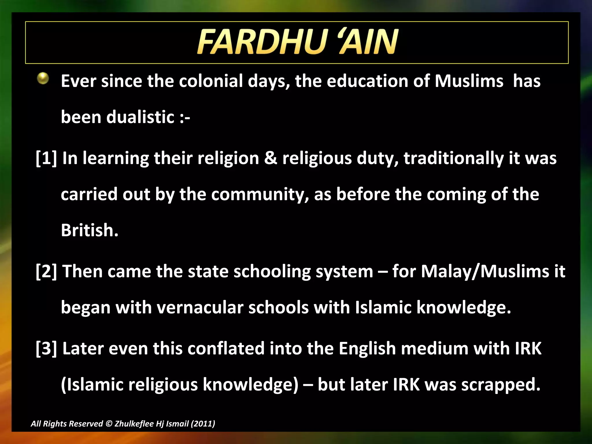 Ever since the colonial days, the education of Muslims  has been dualistic :- [1] In learning their religion & religious duty, traditionally it was carried out by the community, as before the coming of the British. [2] Then came the state schooling system – for Malay/Muslims it began with vernacular schools with Islamic knowledge. [3] Later even this conflated into the English medium with IRK (Islamic religious knowledge) – but later IRK was scrapped. All Rights Reserved © Zhulkeflee Hj Ismail (2011 ) 