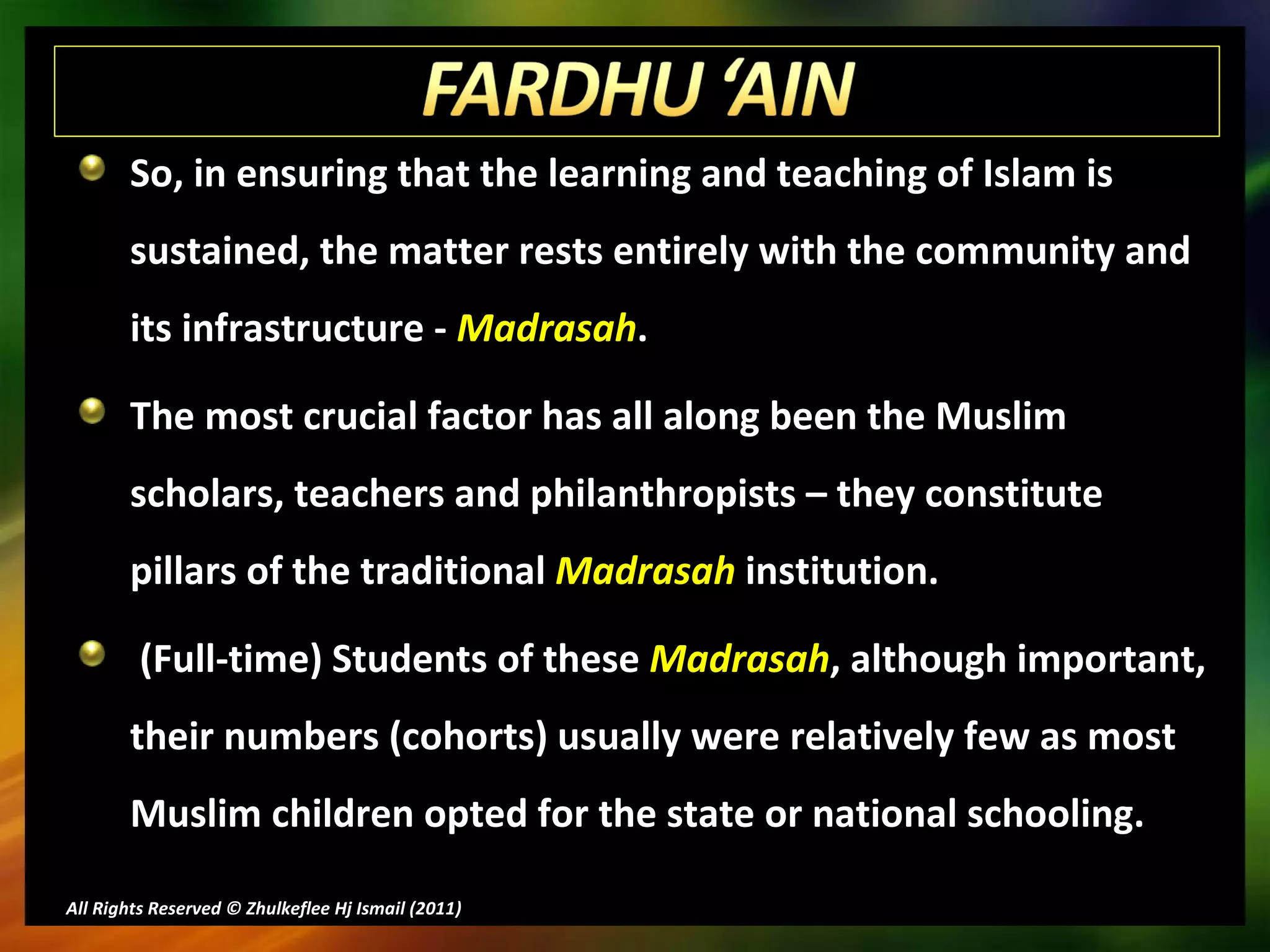 So, in ensuring that the learning and teaching of Islam is sustained, the matter rests entirely with the community and its infrastructure -  Madrasah .  The most crucial factor has all along been the Muslim scholars, teachers and philanthropists – they constitute pillars of the traditional  Madrasah  institution.  (Full-time) Students of these  Madrasah , although important, their numbers (cohorts) usually were relatively few as most Muslim children opted for the state or national schooling. All Rights Reserved © Zhulkeflee Hj Ismail (2011 ) 