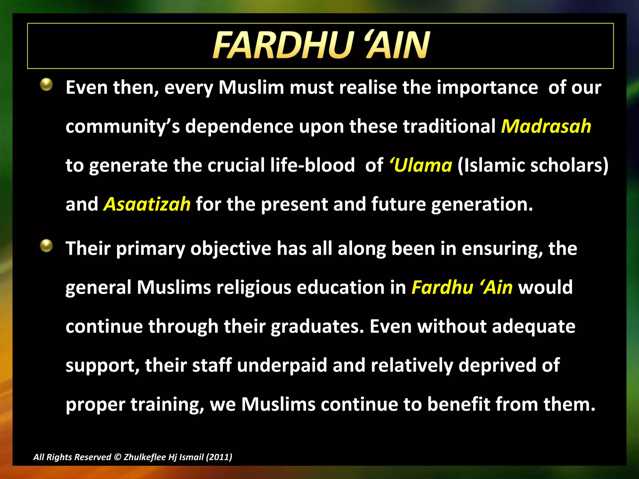 Even then, every Muslim must realise the importance  of our community’s dependence upon these traditional  Madrasah  to generate the crucial life-blood  of  ‘Ulama  (Islamic scholars) and  Asaatizah  for the present and future generation.  Their primary objective has all along been in ensuring, the general Muslims religious education in  Fardhu ‘Ain  would continue through their graduates. Even without adequate support, their staff underpaid and relatively deprived of proper training, we Muslims continue to benefit from them.  All Rights Reserved © Zhulkeflee Hj Ismail (2011 ) 