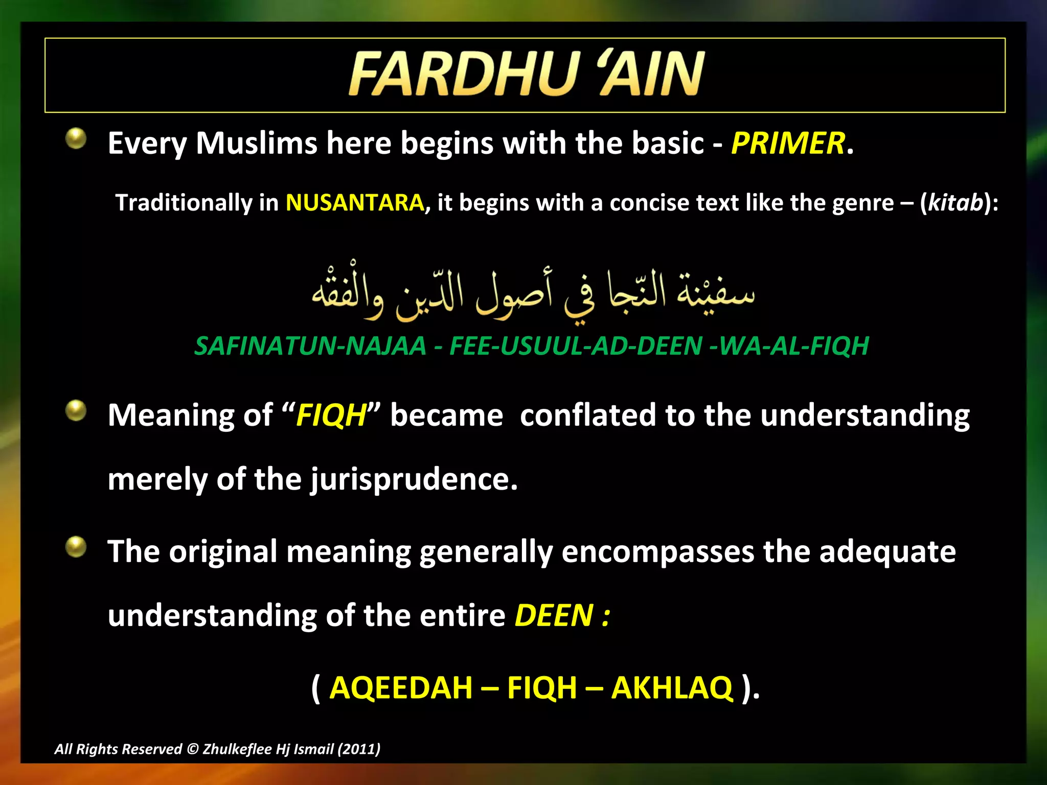Every Muslims here begins with the basic -  PRIMER . Traditionally in  NUSANTARA , it begins with a concise text like the genre – ( kitab ): SAFINATUN-NAJAA - FEE-USUUL-AD-DEEN -WA-AL-FIQH Meaning of “ FIQH ” became  conflated to the understanding merely of the jurisprudence. The original meaning generally encompasses the adequate understanding of the entire  DEEN : (  AQEEDAH – FIQH – AKHLAQ  ). All Rights Reserved © Zhulkeflee Hj Ismail (2011 ) 