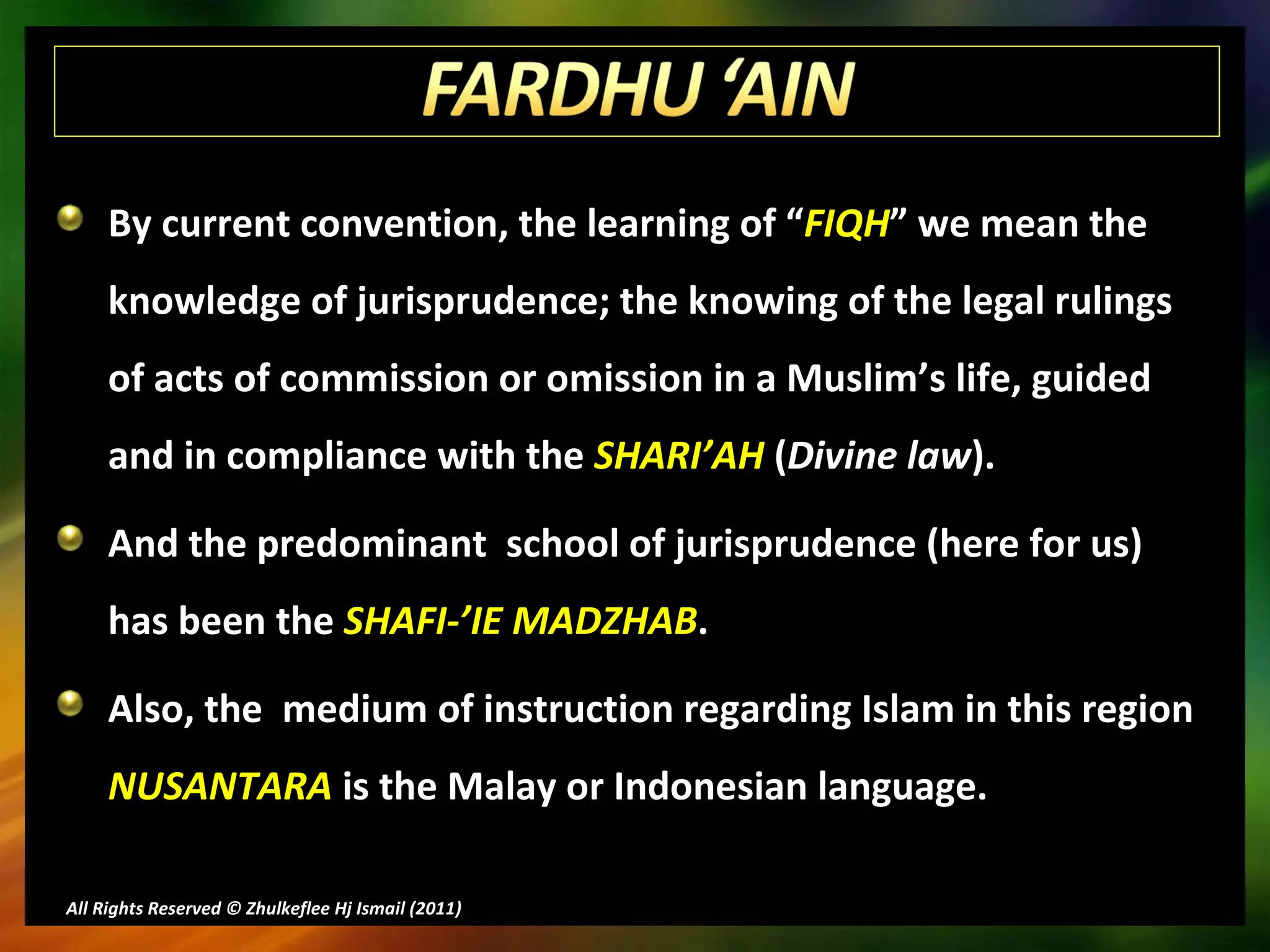 By current convention, the learning of “ FIQH ” we mean the knowledge of jurisprudence; the knowing of the legal rulings of acts of commission or omission in a Muslim’s life, guided and in compliance with the  SHARI’AH  ( Divine law ). And the predominant  school of jurisprudence (here for us) has been the  SHAFI-’IE MADZHAB . Also, the  medium of instruction regarding Islam in this region  NUSANTARA  is the Malay or Indonesian language. All Rights Reserved © Zhulkeflee Hj Ismail (2011 ) 