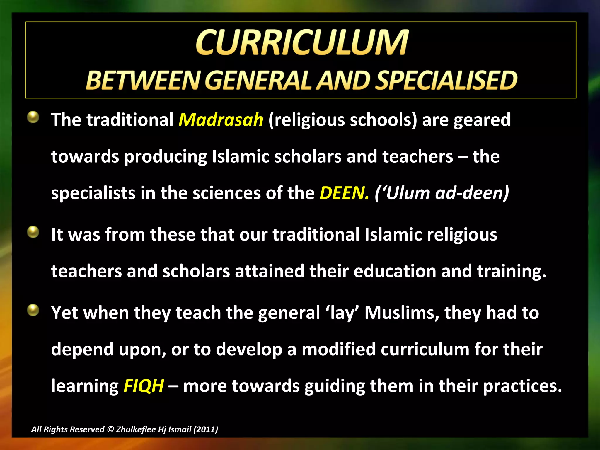 The traditional  Madrasah  (religious schools) are geared towards producing Islamic scholars and teachers – the specialists in the sciences of the  DEEN.  (‘Ulum ad-deen) It was from these that our traditional Islamic religious teachers and scholars attained their education and training.  Yet when they teach the general ‘lay’ Muslims, they had to depend upon, or to develop a modified curriculum for their learning  FIQH  – more towards guiding them in their practices. All Rights Reserved © Zhulkeflee Hj Ismail (2011 ) 