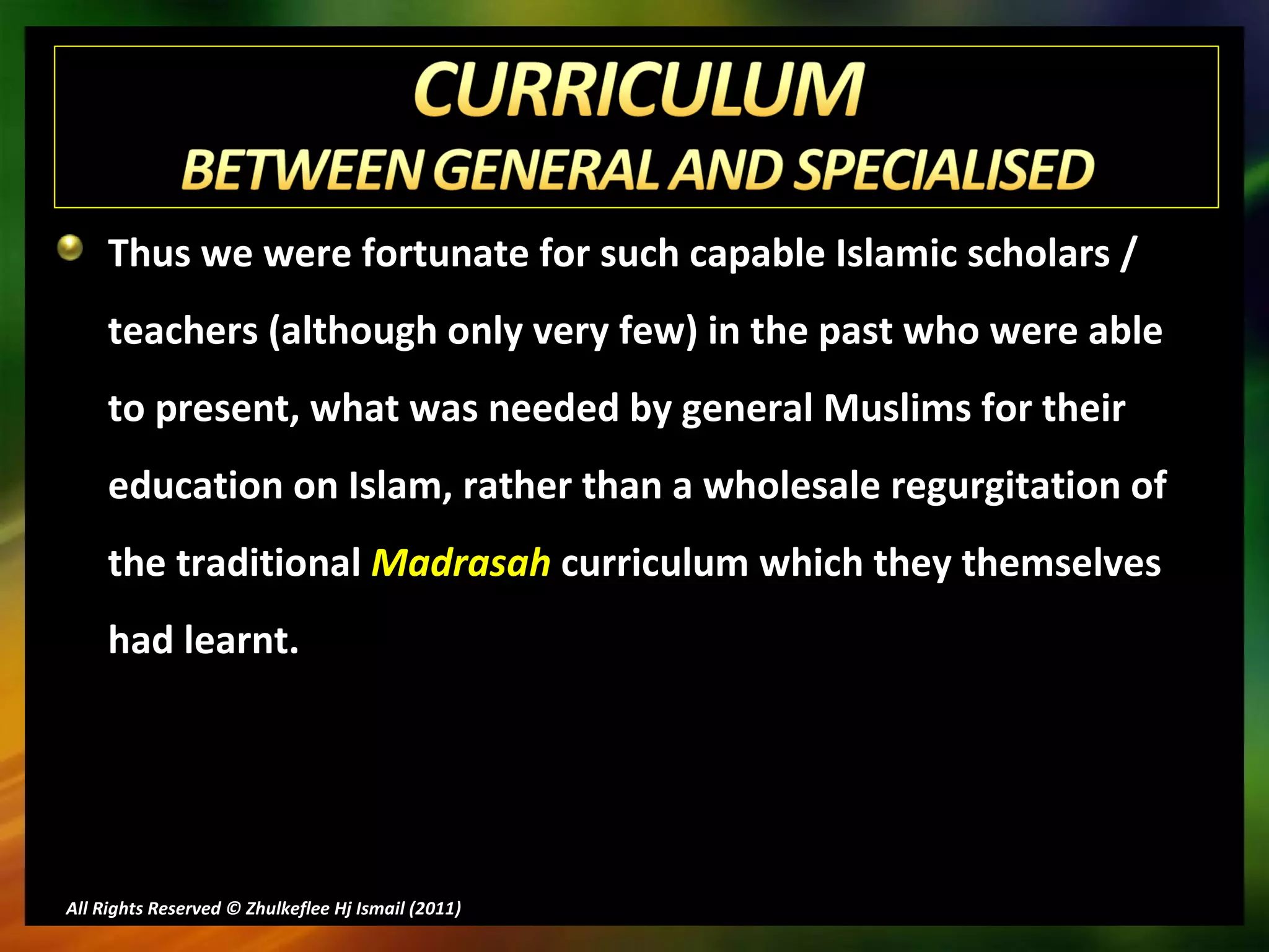 Thus we were fortunate for such capable Islamic scholars / teachers (although only very few) in the past who were able to present, what was needed by general Muslims for their education on Islam, rather than a wholesale regurgitation of the traditional  Madrasah  curriculum which they themselves had learnt. All Rights Reserved © Zhulkeflee Hj Ismail (2011 ) 