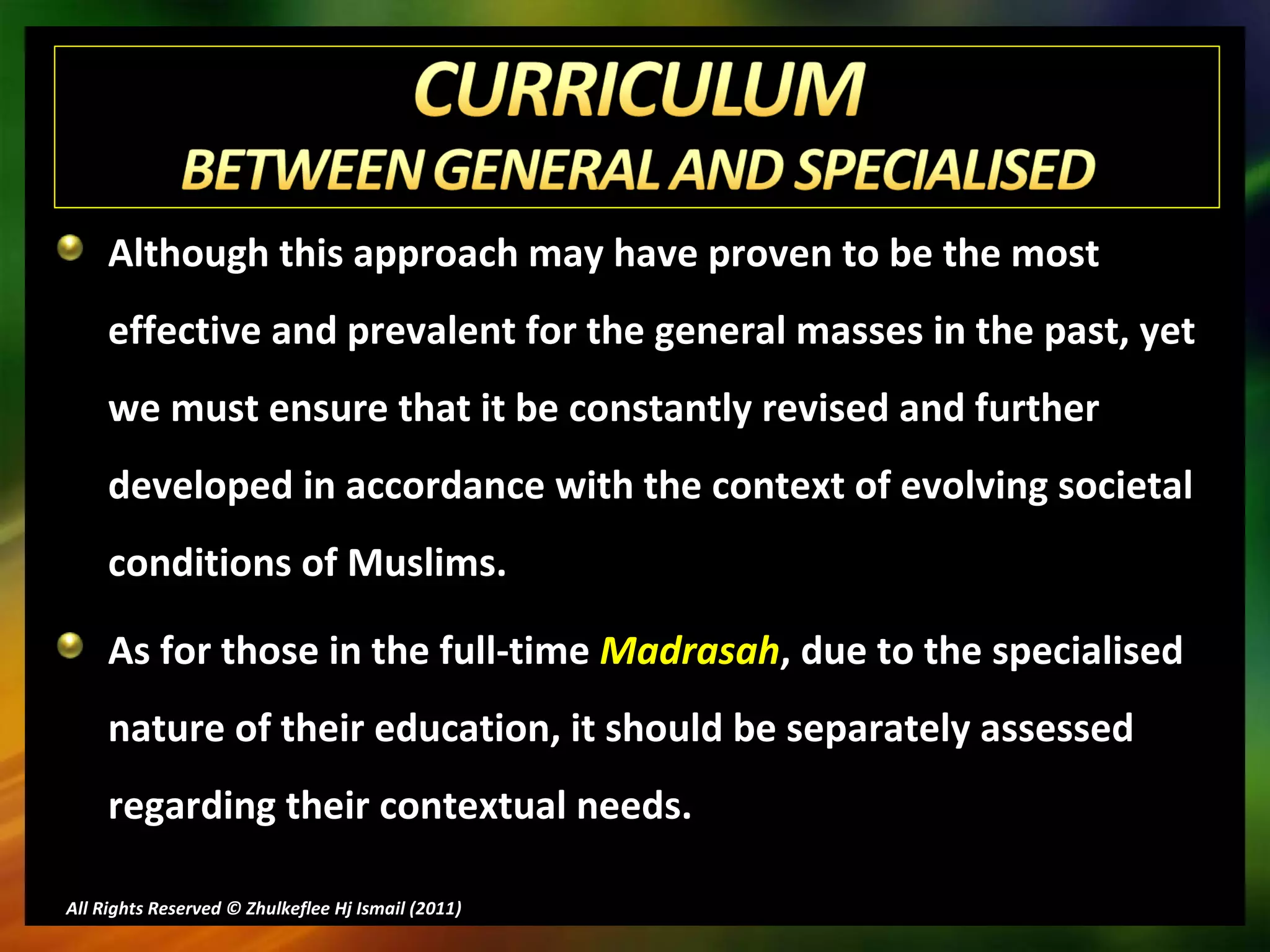 Although this approach may have proven to be the most effective and prevalent for the general masses in the past, yet we must ensure that it be constantly revised and further  developed in accordance with the context of evolving societal conditions of Muslims. As for those in the full-time  Madrasah , due to the specialised nature of their education, it should be separately assessed regarding their contextual needs. All Rights Reserved © Zhulkeflee Hj Ismail (2011 ) 