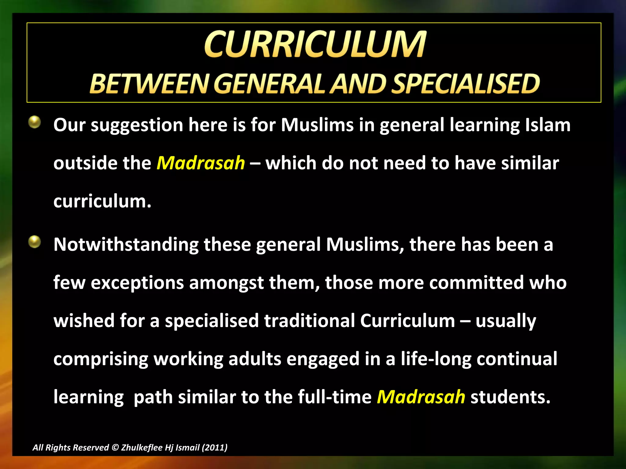 Our suggestion here is for Muslims in general learning Islam outside the  Madrasah  – which do not need to have similar curriculum. Notwithstanding these general Muslims, there has been a few exceptions amongst them, those more committed who wished for a specialised traditional Curriculum – usually comprising working adults engaged in a life-long continual learning  path similar to the full-time  Madrasah  students. All Rights Reserved © Zhulkeflee Hj Ismail (2011 ) 