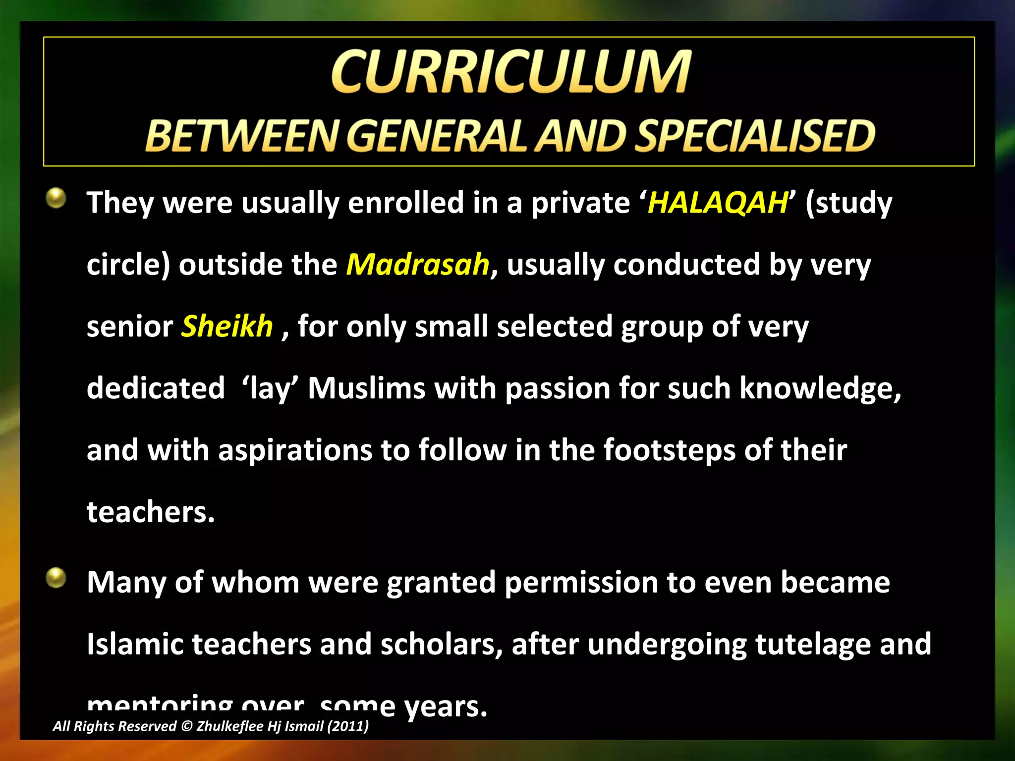 They were usually enrolled in a private ‘ HALAQAH ’ (study circle) outside the  Madrasah , usually conducted by very senior  Sheikh  , for only small selected group of very dedicated  ‘lay’ Muslims with passion for such knowledge, and with aspirations to follow in the footsteps of their teachers.  Many of whom were granted permission to even became Islamic teachers and scholars, after undergoing tutelage and mentoring over  some years. All Rights Reserved © Zhulkeflee Hj Ismail (2011 ) 
