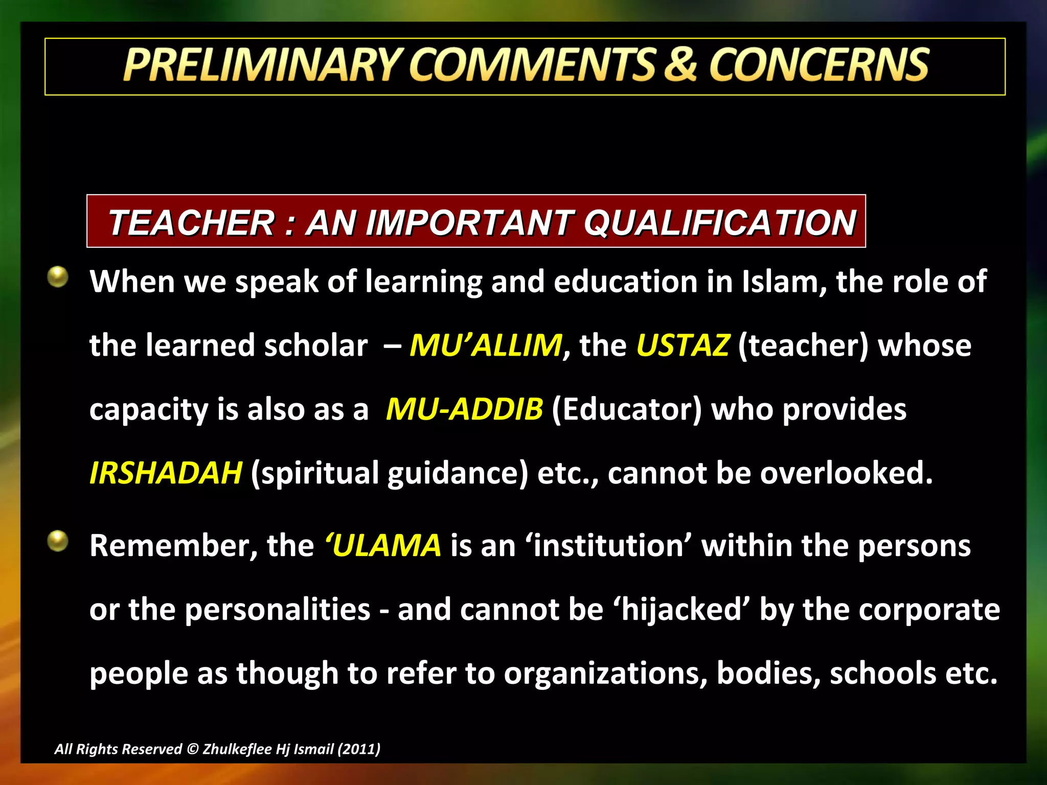 When we speak of learning and education in Islam, the role of the learned scholar  –  MU’ALLIM , the  USTAZ  (teacher) whose capacity is also as a  MU-ADDIB  (Educator) who provides  IRSHADAH  (spiritual guidance) etc., cannot be overlooked.  Remember, the  ‘ULAMA  is an ‘institution’ within the persons or the personalities - and cannot be ‘hijacked’ by the corporate people as though to refer to organizations, bodies, schools etc. All Rights Reserved © Zhulkeflee Hj Ismail (2011 ) TEACHER : AN IMPORTANT QUALIFICATION 