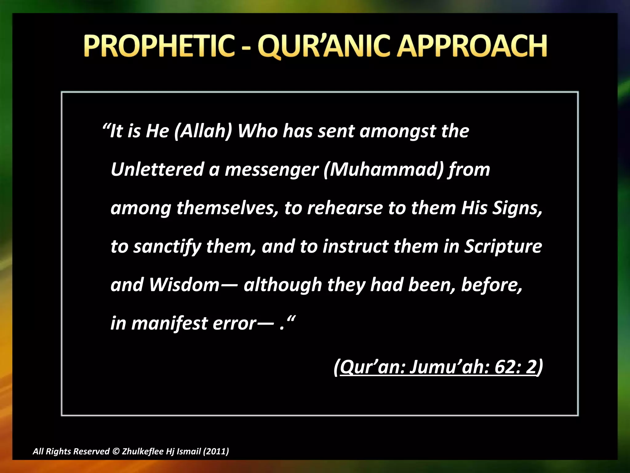 “ It is He (Allah) Who has sent amongst the Unlettered a messenger (Muhammad) from among themselves, to rehearse to them His Signs, to sanctify them, and to instruct them in Scripture and Wisdom― although they had been, before, in manifest error―  .“ ( Qur’an: Jumu’ah: 62: 2 ) All Rights Reserved © Zhulkeflee Hj Ismail (2011 ) 