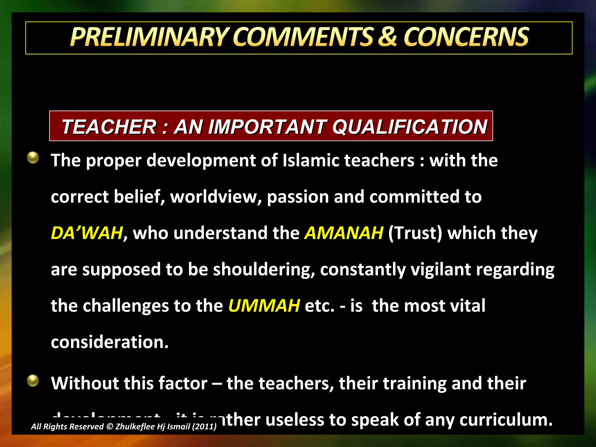 The proper development of Islamic teachers : with the correct belief, worldview, passion and committed to  DA’WAH , who understand the  AMANAH  (Trust) which they are supposed to be shouldering, constantly vigilant regarding the challenges to the  UMMAH  etc. - is  the most vital consideration. Without this factor – the teachers, their training and their development - it is rather useless to speak of any curriculum. All Rights Reserved © Zhulkeflee Hj Ismail (2011 ) TEACHER : AN IMPORTANT QUALIFICATION 