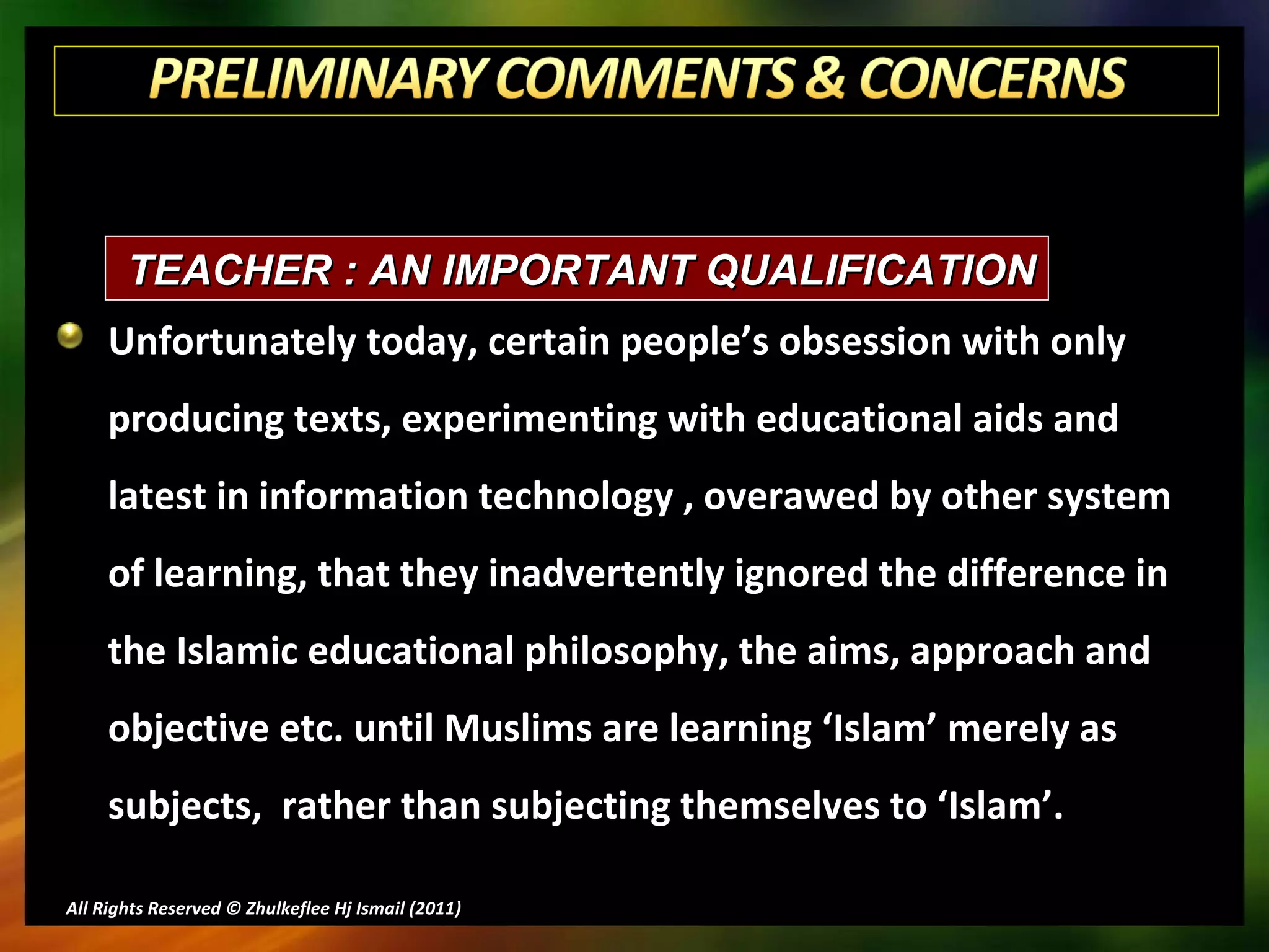Unfortunately today, certain people’s obsession with only producing texts, experimenting with educational aids and latest in information technology , overawed by other system of learning, that they inadvertently ignored the difference in the Islamic educational philosophy, the aims, approach and objective etc. until Muslims are learning ‘Islam’ merely as subjects,  rather than subjecting themselves to ‘Islam’. All Rights Reserved © Zhulkeflee Hj Ismail (2011 ) TEACHER : AN IMPORTANT QUALIFICATION 