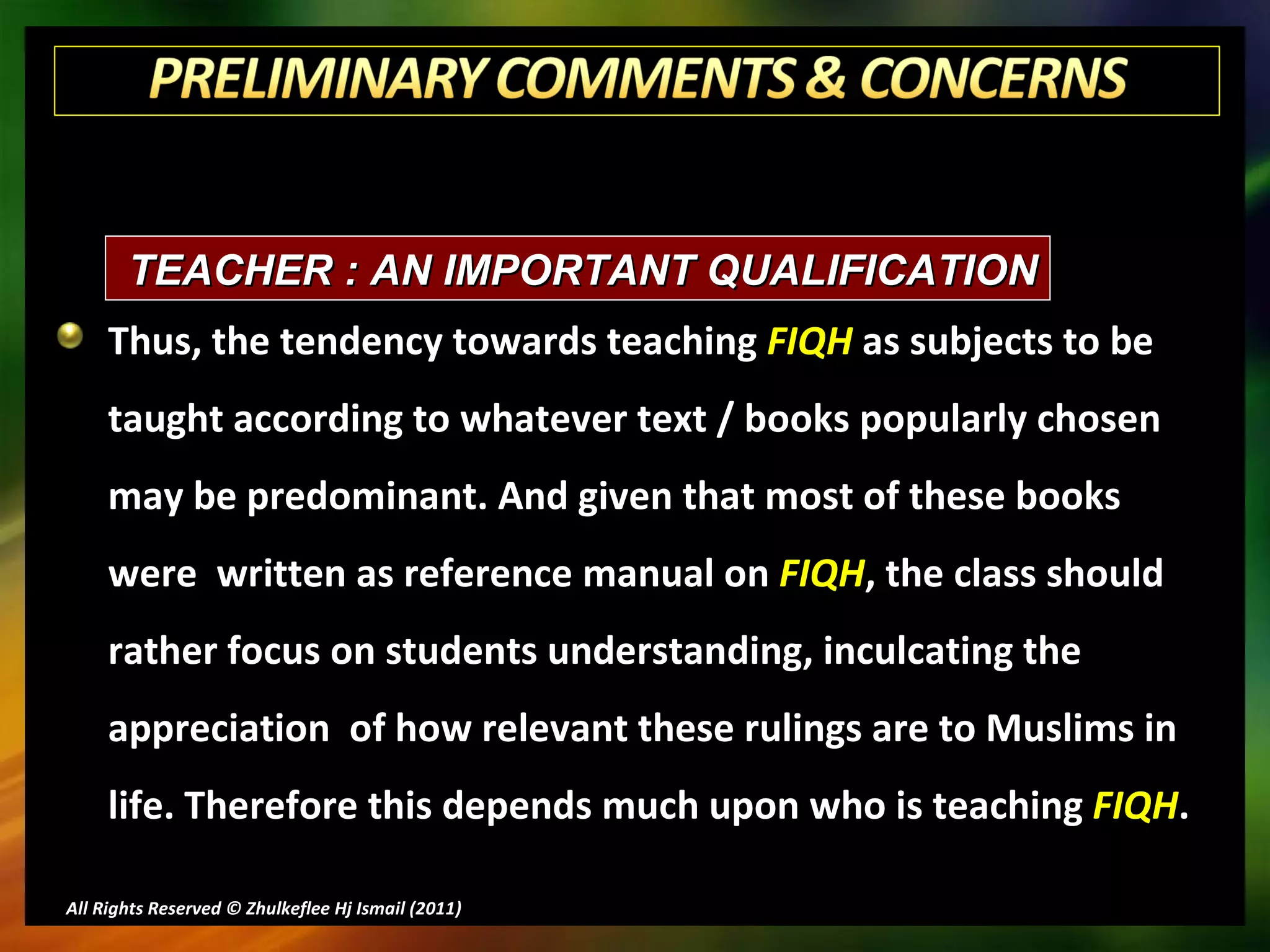 Thus, the tendency towards teaching  FIQH  as subjects to be taught according to whatever text / books popularly chosen may be predominant. And given that most of these books were  written as reference manual on  FIQH , the class should rather focus on students understanding, inculcating the appreciation  of how relevant these rulings are to Muslims in life. Therefore this depends much upon who is teaching  FIQH . All Rights Reserved © Zhulkeflee Hj Ismail (2011 ) TEACHER : AN IMPORTANT QUALIFICATION 
