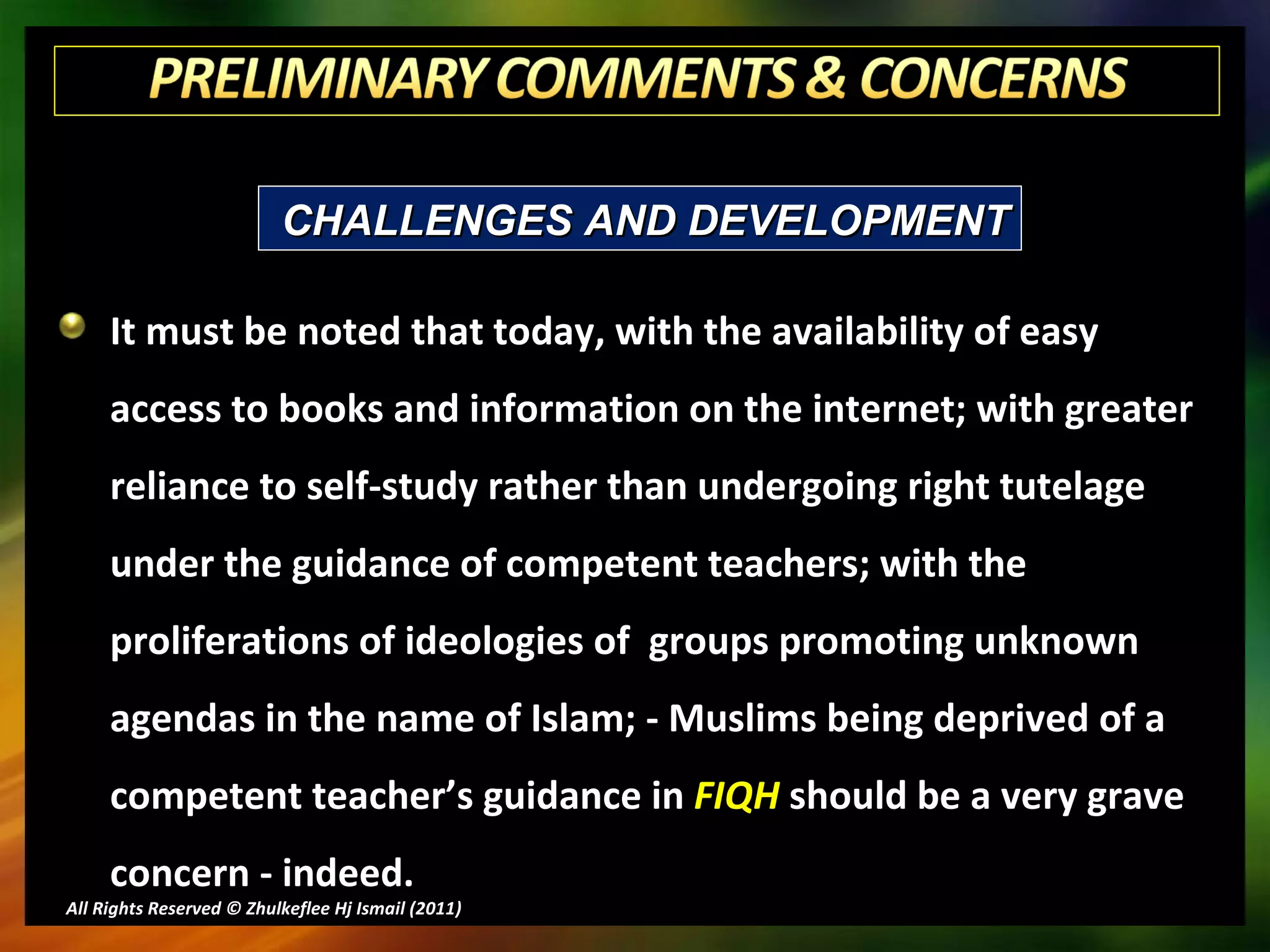 It must be noted that today, with the availability of easy access to books and information on the internet; with greater reliance to self-study rather than undergoing right tutelage under the guidance of competent teachers; with the proliferations of ideologies of  groups promoting unknown agendas in the name of Islam; - Muslims being deprived of a competent teacher’s guidance in  FIQH  should be a very grave concern - indeed. All Rights Reserved © Zhulkeflee Hj Ismail (2011 ) CHALLENGES AND DEVELOPMENT 