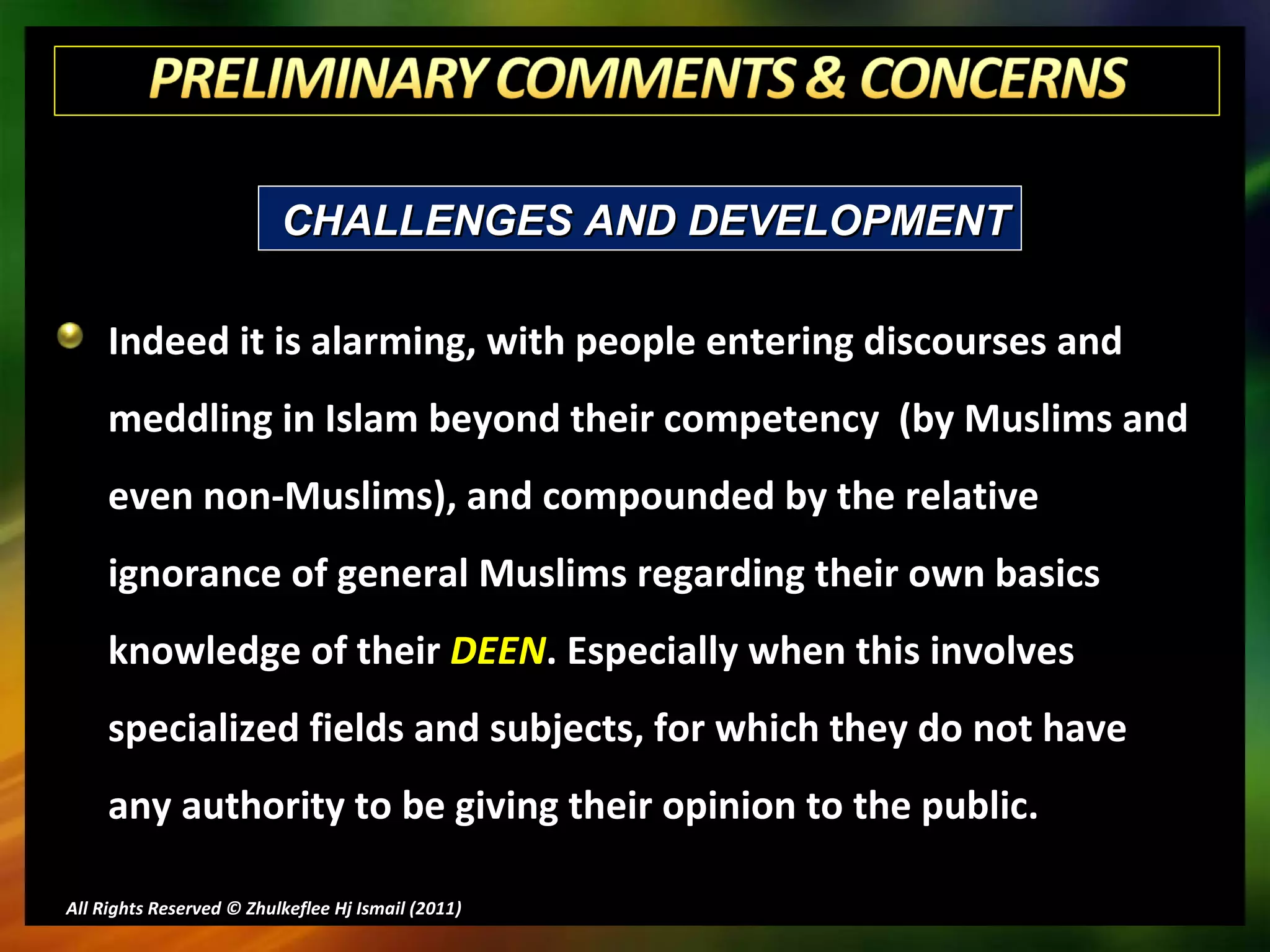 Indeed it is alarming, with people entering discourses and meddling in Islam beyond their competency  (by Muslims and even non-Muslims), and compounded by the relative ignorance of general Muslims regarding their own basics knowledge of their  DEEN . Especially when this involves specialized fields and subjects, for which they do not have any authority to be giving their opinion to the public. All Rights Reserved © Zhulkeflee Hj Ismail (2011 ) CHALLENGES AND DEVELOPMENT 