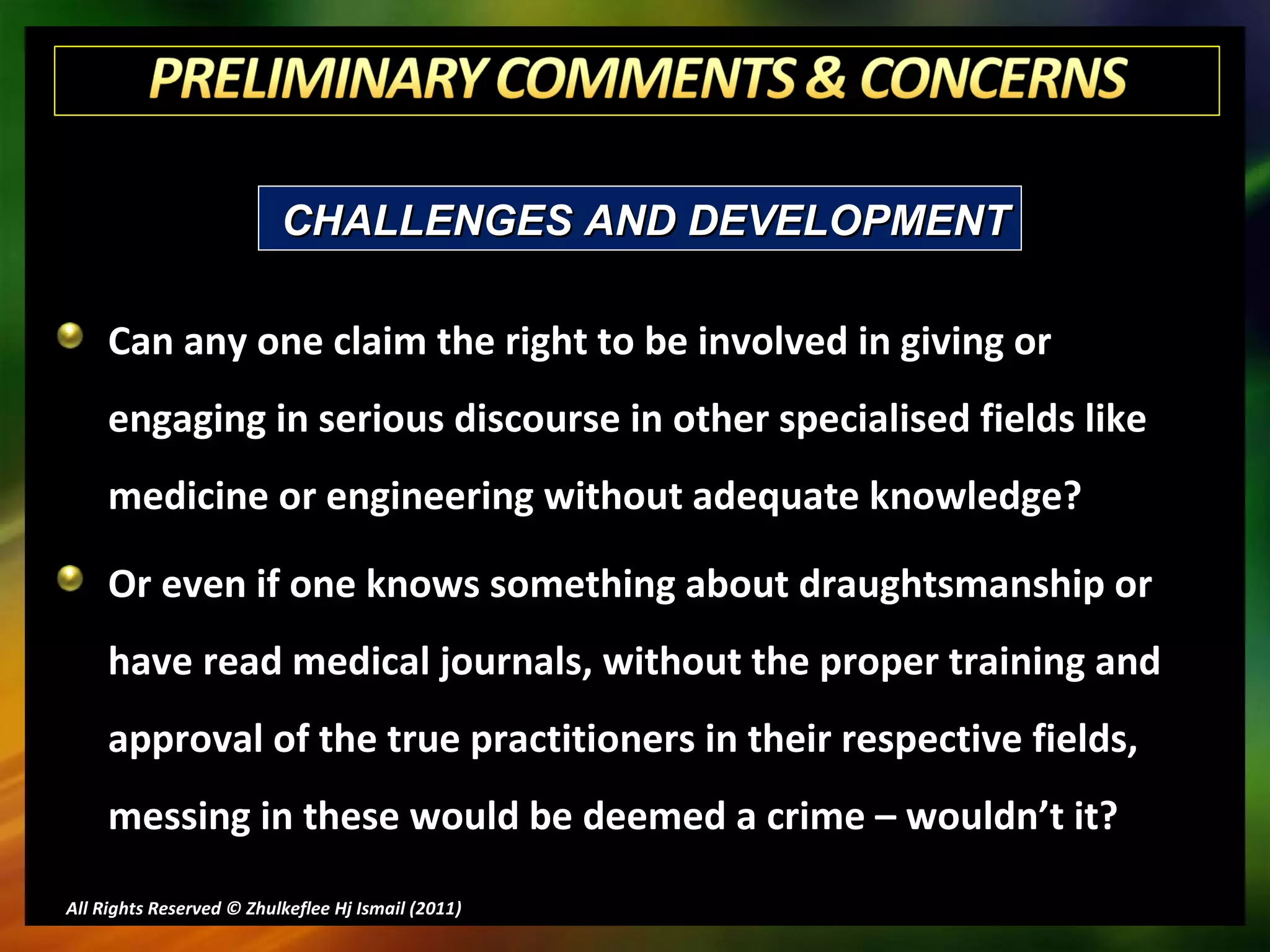 Can any one claim the right to be involved in giving or engaging in serious discourse in other specialised fields like medicine or engineering without adequate knowledge?  Or even if one knows something about draughtsmanship or have read medical journals, without the proper training and approval of the true practitioners in their respective fields, messing in these would be deemed a crime – wouldn’t it? All Rights Reserved © Zhulkeflee Hj Ismail (2011 ) CHALLENGES AND DEVELOPMENT 