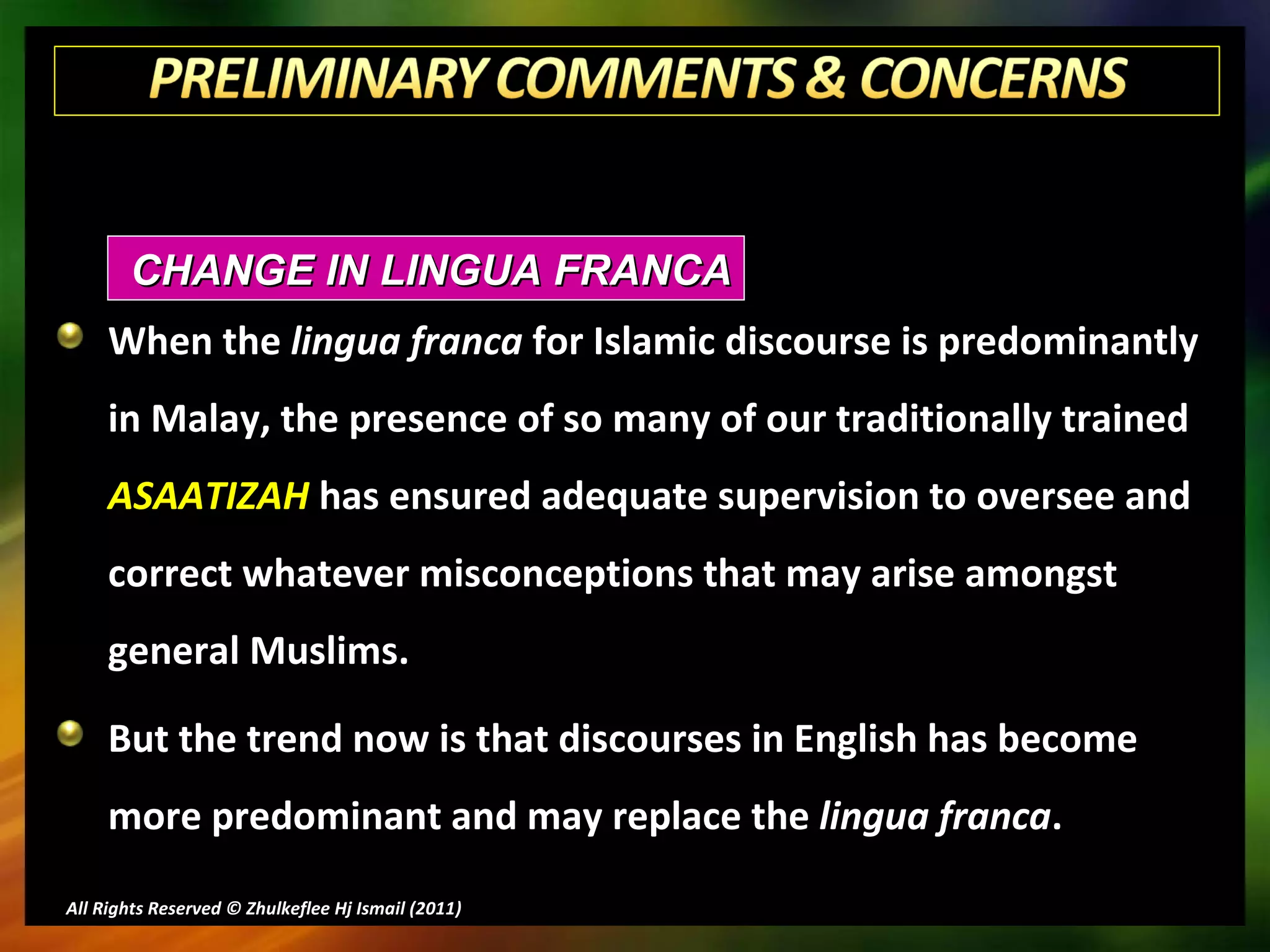 When the  lingua franca  for Islamic discourse is predominantly in Malay, the presence of so many of our traditionally trained  ASAATIZAH  has ensured adequate supervision to oversee and correct whatever misconceptions that may arise amongst general Muslims. But the trend now is that discourses in English has become more predominant and may replace the  lingua franca . All Rights Reserved © Zhulkeflee Hj Ismail (2011 ) CHANGE IN LINGUA FRANCA 