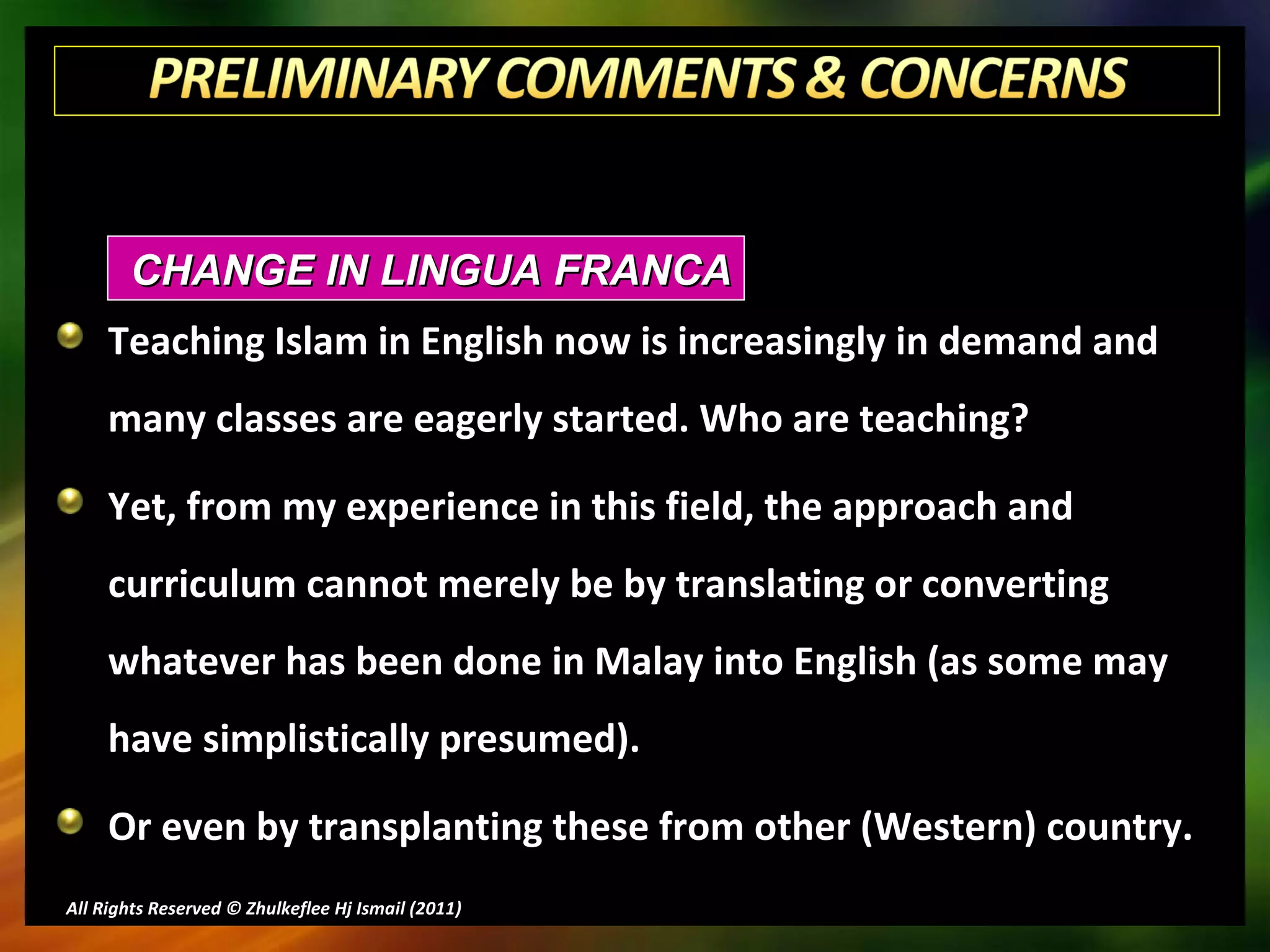 Teaching Islam in English now is increasingly in demand and many classes are eagerly started. Who are teaching? Yet, from my experience in this field, the approach and curriculum cannot merely be by translating or converting whatever has been done in Malay into English (as some may have simplistically presumed). Or even by transplanting these from other (Western) country. All Rights Reserved © Zhulkeflee Hj Ismail (2011 ) CHANGE IN LINGUA FRANCA 