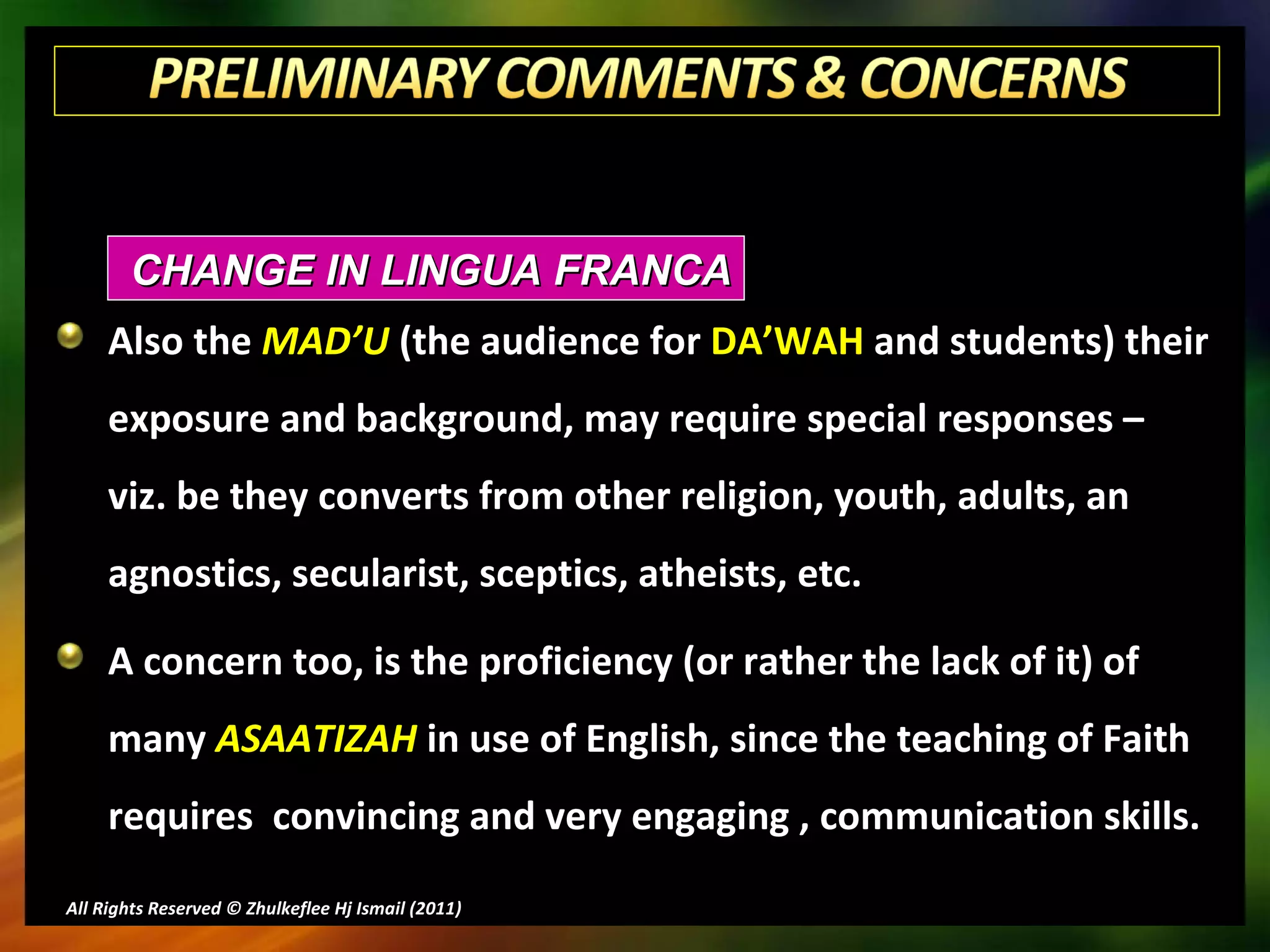 Also the  MAD’U  (the audience for  DA’WAH  and students) their exposure and background, may require special responses –  viz. be they converts from other religion, youth, adults, an agnostics, secularist, sceptics, atheists, etc. A concern too, is the proficiency (or rather the lack of it) of many  ASAATIZAH  in use of English, since the teaching of Faith requires  convincing and very engaging , communication skills. All Rights Reserved © Zhulkeflee Hj Ismail (2011 ) CHANGE IN LINGUA FRANCA 