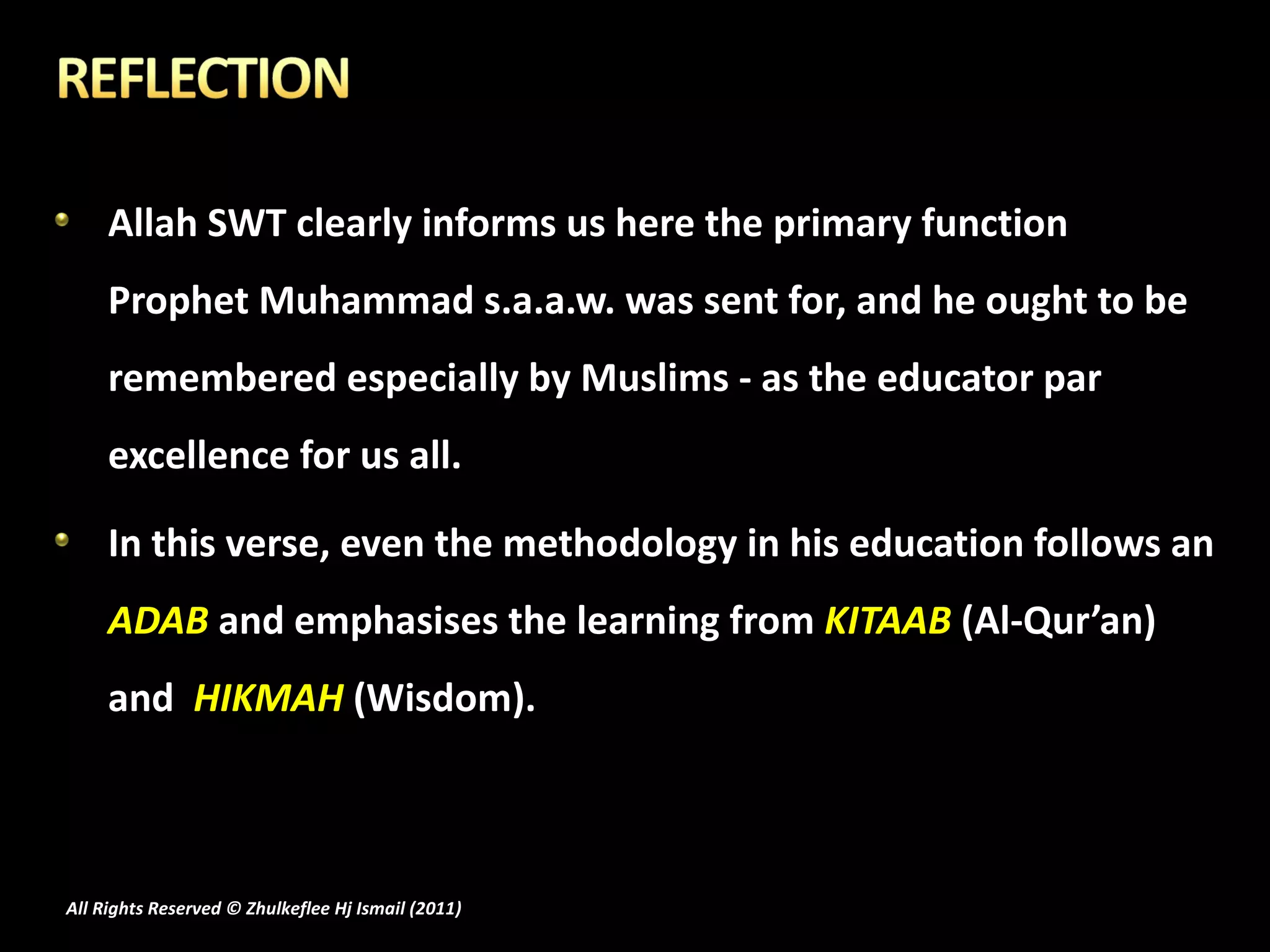 Allah SWT clearly informs us here the primary function Prophet Muhammad s.a.a.w. was sent for, and he ought to be remembered especially by Muslims - as the educator par excellence for us all. In this verse, even the methodology in his education follows an  ADAB  and emphasises the learning from  KITAAB  (Al-Qur’an) and  HIKMAH  (Wisdom). All Rights Reserved © Zhulkeflee Hj Ismail (2011 ) 