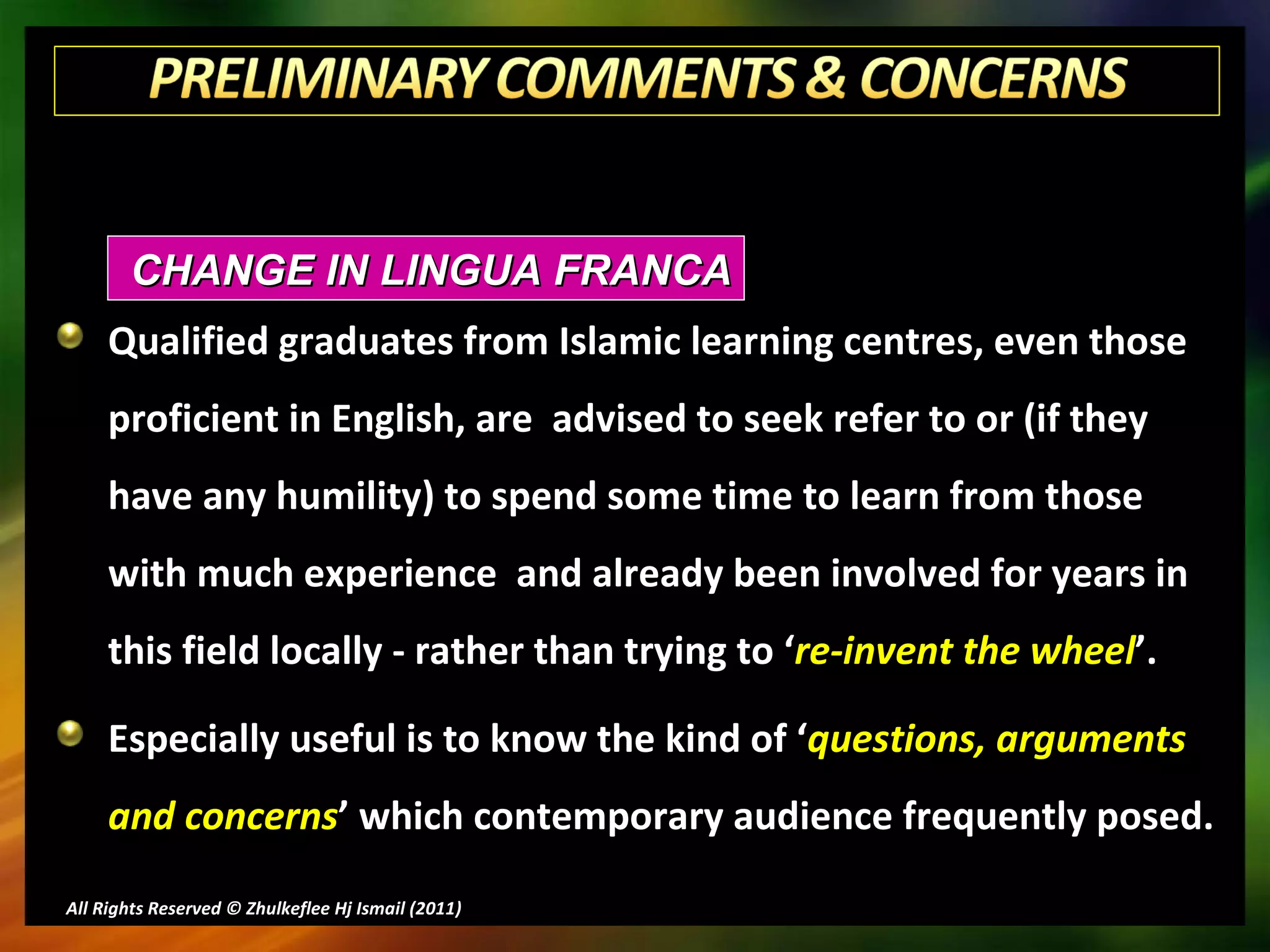 Qualified graduates from Islamic learning centres, even those proficient in English, are  advised to seek refer to or (if they have any humility) to spend some time to learn from those with much experience  and already been involved for years in this field locally - rather than trying to ‘ re-invent the wheel ’. Especially useful is to know the kind of ‘ questions, arguments and concerns ’ which contemporary audience frequently posed. All Rights Reserved © Zhulkeflee Hj Ismail (2011 ) CHANGE IN LINGUA FRANCA 