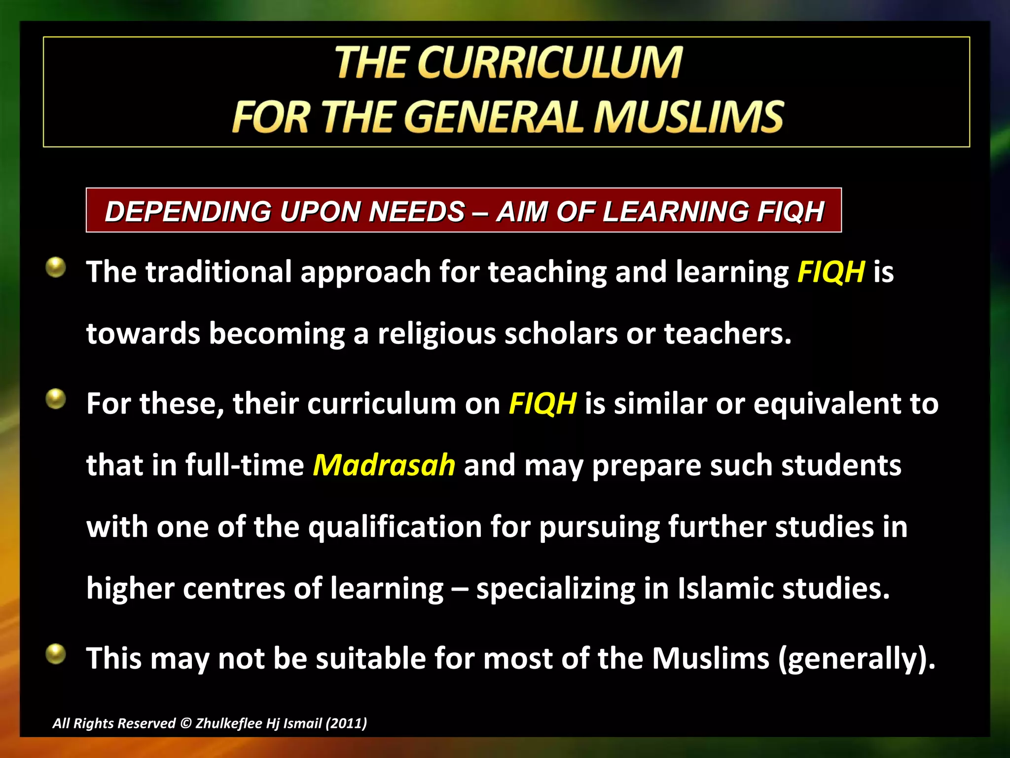 The traditional approach for teaching and learning  FIQH  is towards becoming a religious scholars or teachers.  For these, their curriculum on  FIQH  is similar or equivalent to that in full-time  Madrasah  and may prepare such students  with one of the qualification for pursuing further studies in higher centres of learning – specializing in Islamic studies. This may not be suitable for most of the Muslims (generally). All Rights Reserved © Zhulkeflee Hj Ismail (2011 ) DEPENDING UPON NEEDS – AIM OF LEARNING FIQH  