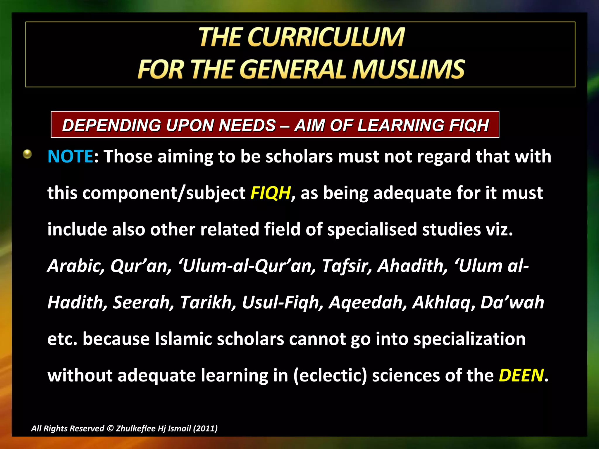 NOTE : Those aiming to be scholars must not regard that with this component/subject  FIQH , as being adequate for it must include also other related field of specialised studies viz.  Arabic, Qur’an, ‘Ulum-al-Qur’an, Tafsir, Ahadith, ‘Ulum al-Hadith, Seerah, Tarikh, Usul-Fiqh, Aqeedah, Akhlaq ,  Da’wah  etc. because Islamic scholars cannot go into specialization without adequate learning in (eclectic) sciences of the  DEEN . All Rights Reserved © Zhulkeflee Hj Ismail (2011 ) DEPENDING UPON NEEDS – AIM OF LEARNING FIQH  