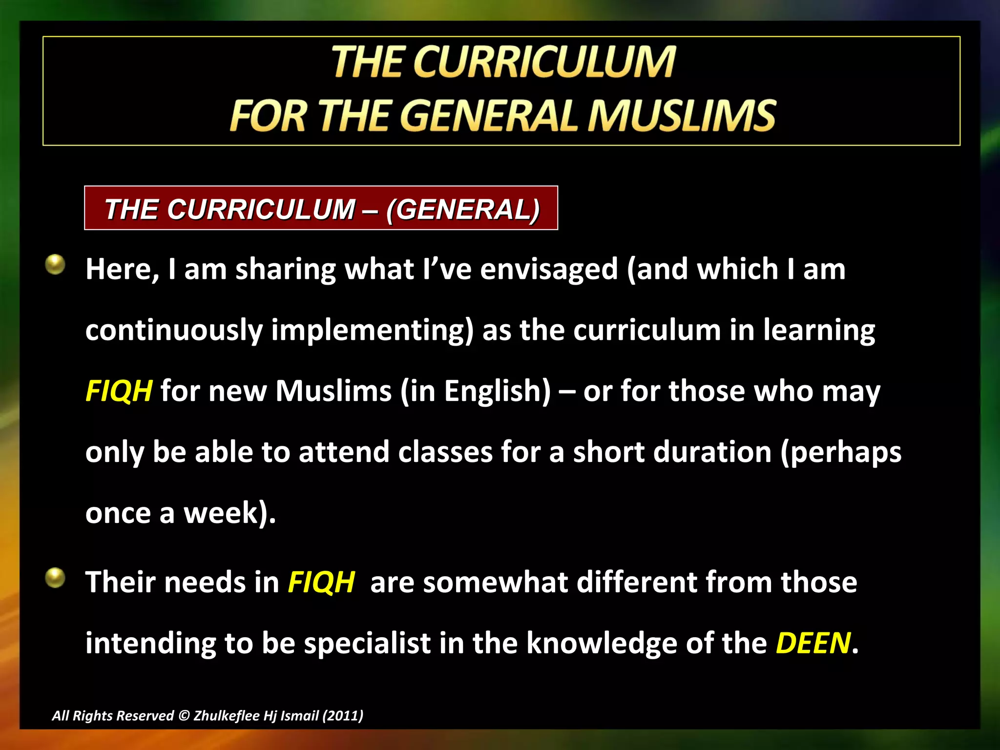 Here, I am sharing what I’ve envisaged (and which I am continuously implementing) as the curriculum in learning  FIQH  for new Muslims (in English) – or for those who may only be able to attend classes for a short duration (perhaps once a week). Their needs in  FIQH   are somewhat different from those intending to be specialist in the knowledge of the  DEEN . All Rights Reserved © Zhulkeflee Hj Ismail (2011 ) THE CURRICULUM – (GENERAL)  