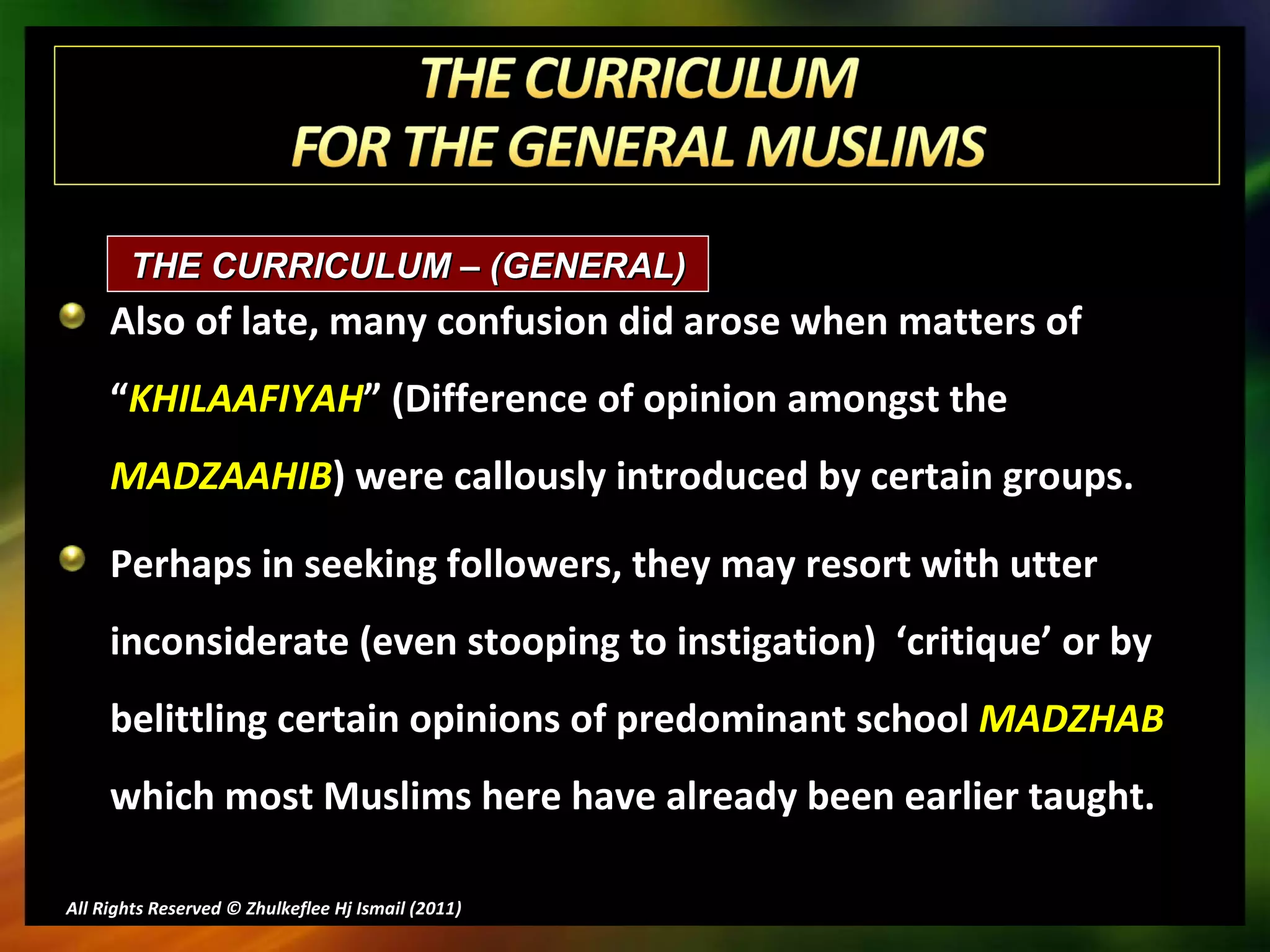 Also of late, many confusion did arose when matters of “ KHILAAFIYAH ” (Difference of opinion amongst the  MADZAAHIB ) were callously introduced by certain groups. Perhaps in seeking followers, they may resort with utter inconsiderate (even stooping to instigation)  ‘critique’ or by belittling certain opinions of predominant school  MADZHAB   which most Muslims here have already been earlier taught. All Rights Reserved © Zhulkeflee Hj Ismail (2011 ) THE CURRICULUM – (GENERAL)  