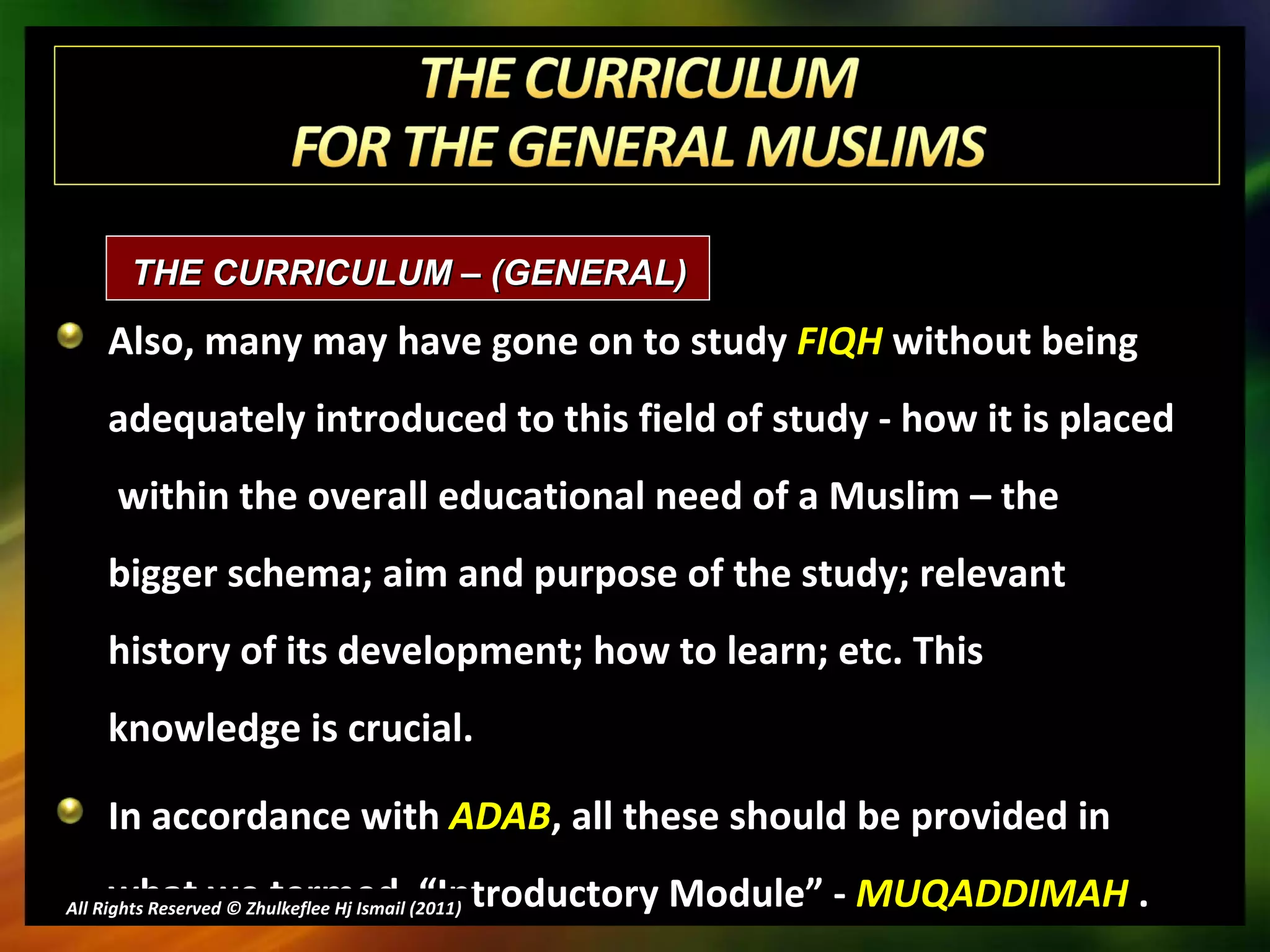 Also, many may have gone on to study  FIQH  without being adequately introduced to this field of study - how it is placed  within the overall educational need of a Muslim – the bigger schema; aim and purpose of the study; relevant history of its development; how to learn; etc. This knowledge is crucial. In accordance with  ADAB , all these should be provided in what we termed  “Introductory Module” -  MUQADDIMAH  . All Rights Reserved © Zhulkeflee Hj Ismail (2011 ) THE CURRICULUM – (GENERAL)  