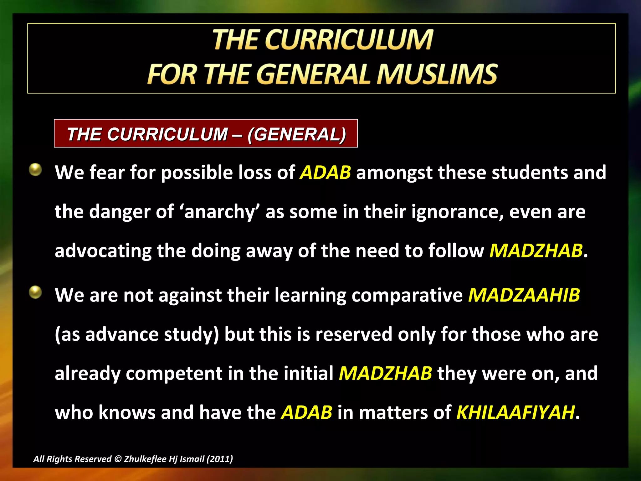 We fear for possible loss of  ADAB  amongst these students and the danger of ‘anarchy’ as some in their ignorance, even are advocating the doing away of the need to follow  MADZHAB . We are not against their learning comparative  MADZAAHIB   (as advance study) but this is reserved only for those who are already competent in the initial  MADZHAB  they were on, and who knows and have the  ADAB  in matters of  KHILAAFIYAH . All Rights Reserved © Zhulkeflee Hj Ismail (2011 ) THE CURRICULUM – (GENERAL)  