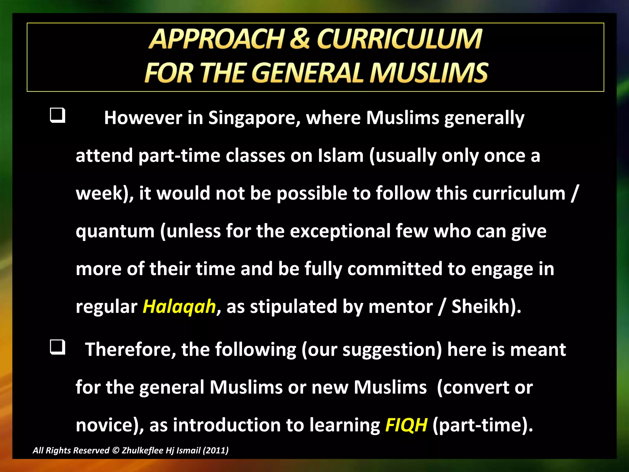 However in Singapore, where Muslims generally attend part-time classes on Islam (usually only once a week), it would not be possible to follow this curriculum / quantum (unless for the exceptional few who can give more of their time and be fully committed to engage in regular  Halaqah , as stipulated by mentor / Sheikh). Therefore, the following (our suggestion) here is meant for the general Muslims or new Muslims  (convert or novice), as introduction to learning  FIQH  (part-time). All Rights Reserved © Zhulkeflee Hj Ismail (2011 ) 
