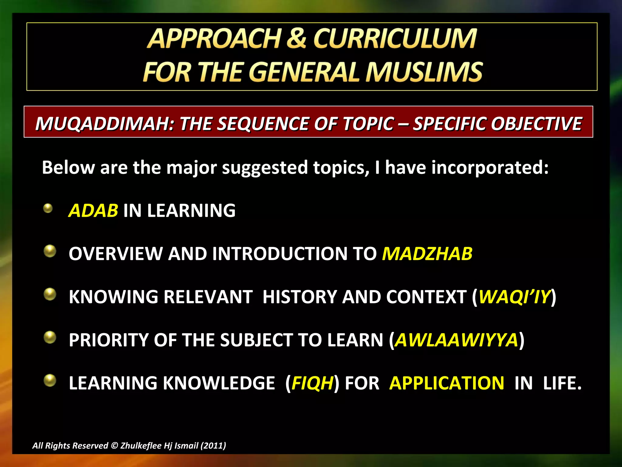 Below are the major suggested topics, I have incorporated: ADAB  IN LEARNING OVERVIEW AND INTRODUCTION TO  MADZHAB KNOWING RELEVANT  HISTORY AND CONTEXT ( WAQI’IY ) PRIORITY OF THE SUBJECT TO LEARN ( AWLAAWIYYA ) LEARNING KNOWLEDGE  ( FIQH ) FOR  APPLICATION  IN  LIFE. All Rights Reserved © Zhulkeflee Hj Ismail (2011 ) MUQADDIMAH: THE SEQUENCE OF TOPIC – SPECIFIC OBJECTIVE  