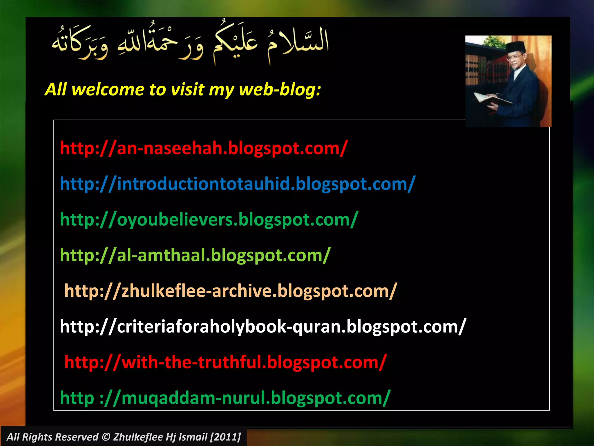 All welcome to visit my web-blog: http://an-naseehah.blogspot.com/ http://introductiontotauhid.blogspot.com/ http://oyoubelievers.blogspot.com/ http://al-amthaal.blogspot.com/ http://zhulkeflee-archive.blogspot.com/  http://criteriaforaholybook-quran.blogspot.com/ http://with-the-truthful.blogspot.com/  http ://muqaddam-nurul.blogspot.com/ All Rights Reserved © Zhulkeflee Hj Ismail [2011] 