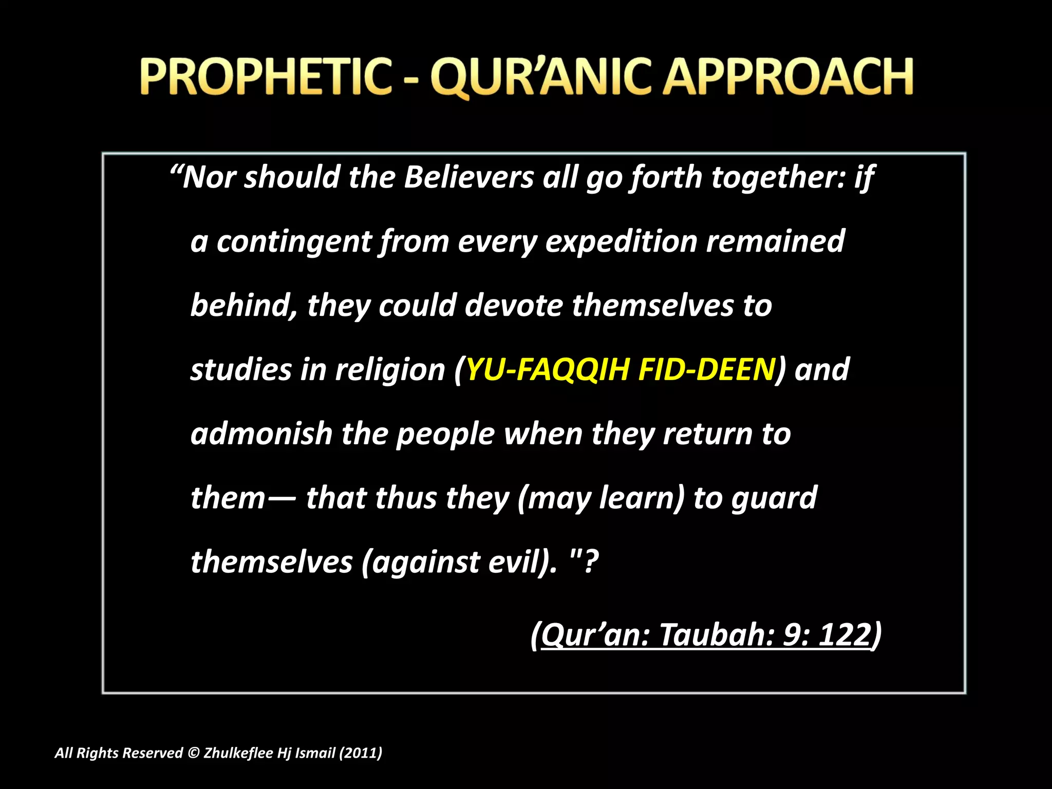 “ Nor should the Believers all go forth together: if a contingent from every expedition remained behind, they could devote themselves to studies in religion ( YU-FAQQIH FID-DEEN ) and admonish the people when they return to them― that thus they (may learn) to guard themselves (against evil). "? ( Qur’an: Taubah: 9: 122 ) All Rights Reserved © Zhulkeflee Hj Ismail (2011 ) 