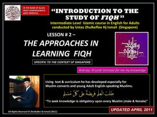 “ INTRODUCTION TO THE STUDY OF  FIQH  ” Intermediate Level  Islamic course in English for Adults conducted by Ustaz Zhulkeflee Hj Ismail  (Singapore) IN THE NAME OF ALLAH, MOST COMPASSIONATE, MOST MERCIFUL. All Rights Reserved © Zhulkeflee Hj Ismail (2011 ) LESSON # 2 –  THE APPROACHES IN  LEARNING  FIQH And say: O Lord! Increase for me my knowledge Using  text & curriculum he has developed especially for  Muslim converts and young Adult English-speaking Muslims.  “ To seek knowledge is obligatory upon every Muslim (male & female)” UPDATED APRIL 2011 SPECIFIC TO THE CONTEXT OF SINGAPORE 