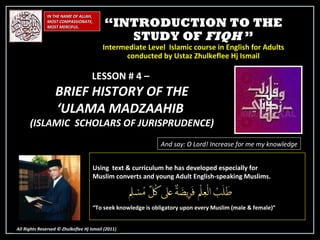 “ INTRODUCTION TO THE STUDY OF  FIQH  ” Intermediate Level  Islamic course in English for Adults conducted by Ustaz Zhulkeflee Hj Ismail IN THE NAME OF ALLAH, MOST COMPASSIONATE, MOST MERCIFUL. All Rights Reserved © Zhulkeflee Hj Ismail (2011 ) LESSON # 4 –  BRIEF HISTORY OF THE  ‘ ULAMA MADZAAHIB  (ISLAMIC  SCHOLARS OF JURISPRUDENCE) And say: O Lord! Increase for me my knowledge Using  text & curriculum he has developed especially for  Muslim converts and young Adult English-speaking Muslims.  “ To seek knowledge is obligatory upon every Muslim (male & female)” 